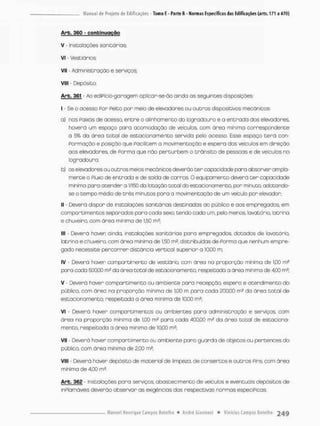 Arb. 360 - conbinugção
V - Insta loções sanitários;
Vi - Vestiários;
Vil - Administração e serviços;
Vlll - Depósito.
Arb. 361 Ao ediPicio-garagem aplicar-se-ão ainda as seguintes disposições;
I - Se o acesso Por Peito por meio de elevadores ou outros dispositivos mecânicos:
a) nos Faixas de acesso, entre o alinhamento do logradouro e a entrada dos elevadores,
haverá um espaço paro acomodação de veículos, com áreo minima correspondente
a 5% da área total de estacionamento servida pelo acesso. Esse espaço t e r á con-
Pormação e posição que Facilitem a movimentoção e espera dos veículos em direção
aos elevadores, de Porma que nõo perturbem o trânsito de pessoas e de veículos no
logradouro;
b) os elevadores ou outros meios mecânicos deverão ter capacidade para absorver ampla-
mente o Fluxo de entrada e de saída de carros. O equipamento deverá t e r capacidade
minima para atender a l/l50 do totação total do estacionamento, por minuto, adotando-
se o tempo médb de três minutos para a movimentação de um -eicuto por elevador;
II - Deverá dispor de instalações sanitárias destinadas oo público e aos empregados, em
compartimentos separadas para cada sexo, tendo cada um, pelo menos, lavatório, latrina
e chuveiro, com área mínima de 1,50 m2;
III - Deverá haver ainda, instalações sanitários para empregados, dotadas de lavatório,
latrina e chuveiro com áreo mínima de 1,50 m2, distribuídas de Porma que nenhum empre-
gado necessite percorrer distância vertical superior a 10,00 m,
IV - Deverá haver compartimento de vestb r ia, oom áreo na proporção mínima de 100 m2
para cada 500,00 w? da áreo total de estacionamento, respeitada a áreo mínima de 4,00 m3;
V - Deverá haver compartimento ou ambiente para recepção, espero e atendimento do
público, com áreo na proporção mínima de 1.00 m para coda 200.00 da área total de
estacionamento, respeitada a área mínima de 10,00 m£;
VI • Deverá haver compartimentos ou ambientes pona administração e serviços, com
área na proporção mínima de 1,00 m2 para cada 400,00 m2 da áreo total de estaciona-
mento, respeitada a área mínima de 10,00 m^;
VII - Deverá haver compartimento ou ambiente para guarda de objetos ou pertences do
público, com área minima de 2,00 ms;
VIII - Deverá haver depósito de material de limpeza, de consertos e outros Pins com área
mínimo de 4.00 m2.
Arb, 362 - Instabções para serviços, abastecimento de veículos e eventuais depósitos de
inPlamáveis deverão observar as exigências dos respectivas normas especíPicas.
 