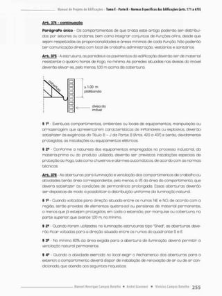 Arb. 374 - c o n t i n u a ç ã o
ParágraPo único - Os compartimentos de que t r a t a esce artigo poderão ser distribuí-
dos por setores ou andares, bem como integrar conjuntos de Punções a Pins, desde que
sejam respeitadas as prcporcionclidades e áreas mínimas de coda Punção. Nõo poderão
t e r comunicação direta com local de trabalho, administração, vestiários e sanitários.
Arb. 375 - A estruturo, as paredes e os pavimentos da ediPicação deverão ser de material
resistente a quatro horas de Pego, no mínimo. As paredes situadas nas divisas do imóvel
deverão elevar-se. pelo menos, IjOO m acima da cobertura,
§ 1fi • Eventuais compartimentos. ambientes ou locais de equipamentos, manipulação ou
armazenagem que apresentarem conactenísticas de inPiamáveis ou explosivos, deverão
satisPozer òs exigências do Título 6 - J da Parte B (Arts. 420 a 437] e terão, devidamente
protegidas, as instalações ou equipamentos elétricos.
§ 2S - ConPorme a natureza dos equipamentos empregadas no processo industrial, da
matéria-prima ou do produto utilizado, deverão ser previstas instalações especiais de
proteção ao Pogo, tois como chuveirose alarmes automáticos, de acordo com as normas
técnicas.
Arb. 376 - As aberturas poro iluminação e ventilação dos comportimentos de trabalho ou
atividades terão área correspondente, pelo menos, o 1/5 da área do compartimento que
deverá satisPozer ãs condições de permanência prolongada. Essas aberturas deverão
ser dispostas de modo a possibilitar a distribuição uniPorme da iluminação natural.
% 1B Quando voltados para direção situada entre os rumos NE e NO, de acordo com o
região, serão providas de elementos quebra-sol ou pensionas de material permanente,
a menos que jó estejam protegidas, em toda a extensão, por marquise ou cobertura, na
parte superior que avance 1j00 m, no mínimo.
§ 2S - Quondo Porem utilizadas na iluminação estruturas tipo "Shed", as aberturas deve-
rão Picar voltadas paro a direção situada entre os rumos do quadnante S © E.
§ 39 - No mínimo 60% da ãrea exigida pora a abertura de iluminação deverá permitir a
ventilação natural permanente
§ 4a - Guando o atividade exercida no local exigir o PecharnentQ dos aberturas para o
exterior, o compartimento deverá dispor de instalação de renovação de ar ou de a r con-
dicionado que atendo aos seguintes requisitos:
 