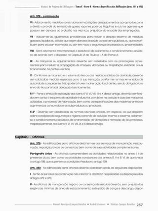 Arb. 378 - confeinuqgõo
Vi - Adotar-se-ão medidas construtivas e instalações de equipamentos apropriados pora
o devido controie da emissão de gases vapores poeiras Pagulhas e outros agentes que
possam ser danosos ao trabalho nas recintos, prejudicando o saúde das empregados;
Vil; - Adocor-se-õo, Igualmente, providências para evitar o despejo externo de resíduos
gasosos, liquides ou sólidos que sejam donasos ò saúde ou aos bens públicos, ou que contri-
buam para causar incômodos ou pôr em risco o segurança de pessoos ou propriedades
VIII - Serã altamente recomendável a existência de isolamento e condicionamento acústi-
co de acordo com o disposto no Capítulo vi do Título A - A da Parte A
IX - As máquinas ou equipamentos deverão ser instalados com as precauções conve-
nientes para reduzir a propagação de choques vibrações ou trepidação, evitando a sua
transmissão às portes vizinhas;
X - ConPomne a natureza e o volume do lixo ou dos resíduos sólidos da atividade, deverão
ser adotodas medidas especiais para a suo remoção, conPorme normas emanados da
autoridade competente, Não poderá haver incineração local de lixo, sendo obrigatório o
envio do lixo para local adequado tecnicamente;
§ 1g - Para o ePeito de aplicação dos itens V VI, VII, VIli IX e X deste artigo, deverão ser leva-
dos em conta o esquema da atividade industrial, com base na posição e tipo das máquinas
utilizadas, o processo de Pabricaçãa bem como as especiPicações das matérias-primas e
suprimentos consumidos e os subprodutos ou produtos,
§ 2" - Deverão ser obedecidas as normas técnicas oPiciais, em especial, as que dispõem
sobre condições de segurança e higiene, controle de poluição interna e externa, isolamen-
t o e condicionamento ocüstico, de transmissão de vibrações e remoção do lixo, previstas,
respectivamente, nos itens V, VI, Vil, Vlll, IX e X deste artigo.
Capítulo I - Oficinas
Arb. 379 - As ediPicações para OPicinas destinam-se aos serviços de manutenção, restau-
ração, reposição, troco ou consertos, bem como de suos atividodes complementares.
ParágraPo único • As oPicinas compreendem as atividades relacionadas no anexo l. I do
presente titulo, bem como as otividades constantes dos anexos B. V e B. VI, de que t r a t a
0 artigo 196. que superem as condições Fixadas no artigo 199.
Arb. 380 - As ediPicações para oPicinas deverão obedecen ainda, òs seguintes disposições;
1 - Terão área Dotal de construção não inperior a 120,00 m2, respeitadas as disposições dos
artigos 372 e 373;
ll - As oPicinas de manutenção, reparo ou consertos de veículos deverão sem prejuízo das
exigências mínimas de área de estacionamento e de pó tio de cargo e descarga, dispor
 