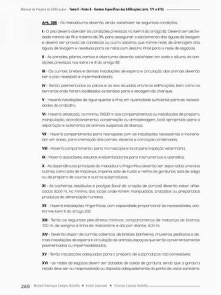 Arb. 386 Os matadouros deverão, ainda, satisPozer às seguintes condiçoes:
I - O piso deverá atender às condições previstas no item II do artigo 82. Deverá ten declivi-
dcde mínima de í% e máxima de 3%, para assegurar o escoamento das águas de lavagem
e devera ser provido de canaletas ou outro sistemo, que Porme rede de drenagem das
águas de lavagem e residuais para os ralos com destino Pinai para a rede de esgotos;
II - As paredes, pilares, cantos e abenturas deverão sotisPozen em toda a altura, ás con-
dições previstas nos itens l e lll do artigo 82:
III - Os currais, bretes e demais instalações de espera e circulação dos animais deverão
t e r o piso revestido e impermeabilizado;
IV - Serão pavimentados os pátios e os vios situadas entre as ediPicações, bem como os
terrenos onde Porem localizados os tendais para a secagem de chonque,
V - Haverá instalações de ãgua quente e Pnia, em quantidade suPiciente para as necessi-
dades do trabalho:
VI - Haverá, a Pastado, no minimo, 100,00 m dos compartimentos ou instalações de preparo,
manipulação, acondicionamento, conservação ou armozenagem, local apropriado para a
separação e isolomento de animois suspeitas de doença;
Vil - Haverá compartimento para neoropsias com as instalações necessárias e incinero-
dor em onexo, para cremoção das carnes vísceras e carcaças condenadas;
VIII - Haverá compartimento para microscopía e local para inspeção veterinária;
IX Haverá autoclaves, escuPas e esterilizadores para instrumentos e utensílios
X - As dependências principais do matadouro-PrigoríPico deverão ser separadas uma das
outros, como solo de matança, triponio, sala de Pusão e nePino de gorduras sala de salga
ou de preparo de couros e outros subprodutos;
XI - As cocheiros, estábulos e pocilgas (tocai de criação de porcas) deverão estar apos-
tadas 50,00 na no mínimo, dos locais onde Porem manipulados, tratados ou preparados
produtos de alimentação humana;
XII - Hoverá instalações pngoriFiccs, com capacidade proporcional ás necessidades, con-
Ponme item X do artigo 232;
XIII - Terão os seguintes pés-direito mínimos: compartimento de matança de bovinos,
700 m; de sangria ã linha do matambre e dai pon diante, 4,00 m,
XIV - Deverão dispor de currais cobertos, de bretes banheiros* chuveiros, pedilúvios e de-
mais instalações de espero e circulação de animais espaços que serão convenientemente
pavimentados ou impermeabilizados:
XV - Terão instalações adequados para o preparo de subprodutos nãa-comestiveis
xvi - as redes de esgotos devem ser dotadas de caixas de gordura, sendo que a gordura
retida deve ser ou reapraveitoda ou disposta adequadamente do ponto de vista sanitário.
 