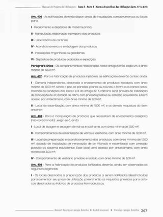 Arb. 406 • As ediPicações deverão dispor oindo. de instalações, compartimentos ou focais
para:
I - Recebimento e depósitos de matéria-primo;
II - Manipulação, elaboração e preparo dos produtos;
III - Laboratório de controle;
IV - Acondicionamento e embalagem dos produtos;
V - Instalações PnigoniPicas ou geladeiras;
vi - Depósitos de produtos acabados e expedição
ParágraPo único - Os compartimentos relacionados neste antigo terão, cada um, a área
mínima de 12,00 m2.
Arb. 407 - Para a Fabricação de produtos injetáveis, os edíFicoções deverão conter ainda:
I - Oâmara independente, destinada a envasamento de produtos injetáveis com área
minimo de 12,00 m? tendo o piso. as paredes, pilares ou colunas, o Forno e os cantos satis-
fazendo òs condições dos itens i e lll do artigo 82. A câmara será provida de instalação
de renovação de an dotada de Filtra, com pressão positiva ou sistema equivalente, e terã
acesso pon antecãmara. com área mínima de 3,00 m2;
II - Local de estenilização, com área mínima de 1000 m2. e os demais requisitos do item
antenior
Arb. 406 - Rara a manipuloção de produtos que necessitem de envasamento asséptico
(não contaminado), exigir-se-á, ainda.
I - Local de lovagem e secagem de vidros e vasilhome, com área mínima de 12,00 m2;
II - Compartimentos de estenilização de vidros e vasilhame, com órea mínima de 12,00 rn2:
III - Local de pneparação e acondicionamento dos produtos, com área mínima de 12,00
m2, dotado de instalação de renovoção de an Filtrado e esterilizado com pressão
positivo ou sistema equivalente, Esse local t e r á acesso por antecãmara, com óreo
mínima de 3.00 m2;
IV - Compartimento de vestiário privativo e isolado, com área mínima de 6,00 m2,
Arb. 409 - Paro o fabricação de produtos iioPilizados, deverão, ainda, ser observadas as
seguintes exigências:
l - Os locais destinados ò preparação dos produtos a serem lioPilizados (desidratados)
para aumentar seu prazo de utilização, preencherão os requisitos previstos para os lo-
cais destinados ao Pabrioo de produtos Farmacêuticos;
 