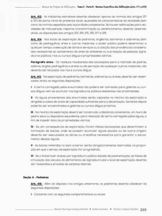 Arb. 413 As indústrias extrativas deverão obedecer apenas ãs normas dos artigos 371
e 373 do parte inicial do presente titulo, ajustadas Os características da atividade, bem
como às normas expedidas pela autoridade competente. Se houver ediPicações para ati-
vidades de manutenção, reparos, tronsPormação ou benePtciamento, deverão observar,
ainda, as disposições dos artigos 372,374,375,376,377 e 378.
Arb. 414 - Nos locais de exploração de pedreiras argileiras, barreiras e saibreiros, bem
como de pedregulhos, areio e outros materiais o poder público poderá determinar o
qualquer tempo, a execução de obras e serviços ou a adoção das providências considera-
das necessárias ao saneamento da áneo do ambiente ou à proteção de pessoas logra-
douros públicos, rios ou cursos dágua e propriedades vizinhas.
PorágraPo único Os resíduos resultantes dos escavações para a retirada de pedras
saibros, argilas. pedreguíhos e areias ou da extração de quaisquer outros materiais não
deverão sen lançados nos rios e cursos dágua.
Arb. 415 - Na exploração de pedreiras, barreiras, saibneirasou a reais, deverão ser obser-
vadas, ainda, as seguintes disposições:
I - A cerra carregado pelas enxurradas não poderá ser carreado paro golerias ou cur-
sos dágua, nem se acumulan nos logradouros públicos existentes nas proximidades,
II - As águas provenientes das enxurradas serão captadas no recinto da exploração e
dirigidas a caixas de areia de capacidade suPiciente para a decantação, Somente depois
poderão ser encaminhadas a golenias ou cursos dágua próximos;
III - No recinto da exploração deverá ser constnuido, a distância conveniente, um muro de
pedra seco ou dispositivo equivalente, paro retenção da t e r r a carregada pelos águas, a
Pim de impedir dano às propriedades vizinhas,
IV • Se, em conseqüência da exploração, Porem Peitas escavações que determinem a
Pormação de bacias, onde se possam acumular águas pluviais ou de o u t r a origem,
deverão ser executados as obras ou trabalhos necessánios para g a r a n t i r o escoa-
mento dessas águas;
V As bacias rePeridas no item anterion serão obrigatoriamente aterradas, no prapor-
ção em que o serviço de exploração Por progredindo;
vi Se o imóvel tiver acesso pon logradouro público dotado de pavimentação, as Faixos de
circulação dos veículos do alinhamento de logradouro até o local de exploração, deverão
sen revestidas e providas de sarjetas laterais
Seção A - Pedreiras
Arb. 416 Além do disposto nos artigos anteriores, as pedreiras deverão obedecer às
seguintes disposições
l - Contarão com os seguintes compartimentos ou locais
 