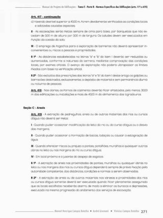 Arb. 417 - c o n t i n u a ç ã o
c) Havendo desnível superior a 40,00 m, Ponem devidamente veripicados os condições focais
e adotadas cauteios especiais;
II - As escavações serõo Peitos sempre de cima para baixo, por banquetas que não ex-
cedam de 3.00 m de altura por 3,00 rn de largura. Os taludes devem ser executados em
Punçõo da coesão do solo;
III • O emprego de Pogochos para a exploração de barreiras não deverã apresentar in-
convenientes ou riscos a pessoas e propriedades
§ tfi - As distâncias estabelecidas na letras "a" e *b" do item I deverão ser reduzidas ou
aumentadas, conPorme a natureza do t e r r e n a mediante comprovação das condições
locais, por exames oPiciais. O avanço da exploração não poderã ultrapassar os limites
Pixados com base na veriPicaçòo oPicial.
§ 25 São excluídos dos prescrições das letras "a" e 'bu do item I deste artigo os galpões ou
borracões destinados, exclusivamente, a depõsito de material e sem permanência diurna
ou noturna de pessoas,
Arb. 418 - Nos olá rios, os Pormos de cozimento deverão Picar oPostados, pelo menos, 30,00
m dos ediPicações ou instalações e mais de 40,00 m do alinhamento dos logradouros,
Seção C - Areais
Arb. 419 - A extração de pedregulhos, areia ou de outros materiais dos rios ou cursos
dágua não deverú ser Peita;
I - Quando puder ocasionar modíPicação do leito do rio ou do curso dágua ou o desvio
das margens;
II - Quando puder ocasionar a Pormoção de bacios, lodaçais ou causar a estagnação de
água;
III • Quando oPerecer riscos ou prejuízo o pontes, pontílhões, muralhas e quaisquer outras
obras no leito ou nas margens do rio ou curso dágua;
IV - Em local próximo e a jusante do despejo de esgotos.
§ 19 - A extração de areia nas proximidades de pontes, muralhas ou quaisquer obras no
leito ou ras margensdos rios ou cursos dágua dependerá sempre de prévio Fixação pela
autoridade competente, das distãncios, condições e normas a serem observadas,
5 2! • A extração de areio ou de outros materiais nos várzeas e proximidades dos rios
ou cursos dágua somente deverá ser executada quondo Pican plenamente assegurado
que os locais escolhidos receberão aterro, de modo a eliminor os buracos e depressões,
executado na mesma progressão do andamento dos serviços de escavação.
 