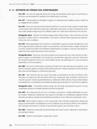 C - 2 - EXTRATOS DO CÓDIGO CIVIL (CONTINUAÇÃO)
Arb. 616 - No coso da segundo parte do artigo antecedente, pede quem encomendou o
obro, em vez de enjeitó-b, recebê-lo com abatimento no preço,
Arb. 617 - O empreiteiro é obrigodo a pogar os materiais que recebeu, se por impericia
ou negligencio os inutilizar
Art. 618 • Nos contratos de empreitacto de ediPíçios ou outras construções consideráveis,
o empreiteiro de materiais e execução responderá, durante o prazo irredutível de cinco
anos. pela solidez e segurança do trabalho, assim em razão dos materiais, como do sob.
ParágraPo único • Decairá do direito assegurado neste artigo o dono da obro que não
propuser a ação contra o empreiteiro, nos cento e oitenta dias seguintes ao apareci-
mento do vício ou dePeíto,
Arb. 619 • Salvo estipulaçõo em contrário, o empreiteiro que se incumbir de executar uma
obro, segundo plano aceito por quem a encomendou, não t e r á direito a exigir acréscimo
no preço, ainda que sejam introduzidas modificações na projeto, a não ser que estas re-
sultem de instruções escritas do dono da obra.
ParágraPo único Ainda que não tenha havido autorização escrita, o dono do obro é obri-
godo a pagar ao empreiteiro os aumentos e acréscimos, segundo o que Por arbitrada
se, sempre presente á obro, por continuadas visitas não podia ignorar o que se estova
passando, e nunca protestou.
Art. 620 - Se ocorrer diminuição no preço do material ou da mão-de-obra superior a um
décimo do preço globa! convencionado, poderá este ser revisto, a pedido do dona da obra,
para que se lhe assegure a diPerença apurada,
Arb. 621 - Sem anuência de seu autor não pode o proprietário da obra introduzir modi-
Picoçãss no jarojeto por ele aprovado, ainda que a execução seja conPiada a terceiros o
não ser que. por motivos supervenientes ou razões de ordem técnica, Pique comprovada a
inconveniência ou o excessiva onerosidade de execução do projeto em sua Porrna originária.
ParágraPo único • A proibição deste artigo não obrange alterações de pouca monta,
ressalvado sempre a unidade estética do obra projetado.
Arb. 622 - Se a execução da obro Por conPiada a terceiros, a responsabilidade do autor-
do projeto respectivo, desde que não ossuma a direção ou Fiscalização daquela, Picará
limitada aos danos resultantes de dePeitos previstos no art, 618 e seu parõgraPo único.
Arb. 623 - Mesmo após iniciada o construção, pode a dono da obra suspendê-la, desde que
pague ao empreiteira as despesas e lucros relativos oos serviços já Feitos, mais indeniza-
ção razoável, calculada em Punçào do que ele teria ganho, se concluída a obra.
Art. 624 - Suspensa a execução da empreitada sem justa causa, responde o empreiteiro
por perdas e danos.
Art. 625 - Poderá o empreiteira suspender a obra;
 