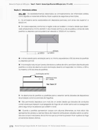 Seção A - Inflamáveis sólidos
Arb. 42 B - Os estabelecimentos destinados ao armazenamento de inPlamáveis sólidos,
como algodão e materiais similares, Picam sujeitos às seguintes prescrições:
I - Os anmazéns serão subdivididos em depósitos parciais, com ãnea não superior a
600,00 m£;
II - Em casos especiais, conFonme a região onde se localizan o imóvel e desde que obser-
vado apostamente mínimo de 6,00 m dos imóveis vizinhos ou da via pública, a órea de cada
pavilhão au depósito parcial poderá ser elevada a 1.200,00 m? no máximo
/ 
alinham
> 6,00 m ^ e.QOm
III - A área vazada paro ventilação será, no mínimo, equivalente a 1/50 da área do pavilhão
ou depósito parcial:
IV - A iluminação natural, por janela, clanaboia ou telhas de vidro, serã bem distribuída pelo
povilhâo e a área da abertura paro iluminação deverá corresponder; no mínima o 1/20 e,
no máximo, a 1/12 da área do pavilhão;
iluminoçâo ienitol
admite-se riais
de 1 omdor
Ver item IV
V - As aberturas do pavilhão ou pavilhões pana o exterior serão dotadas de dispositivas
de proteção c o n t r a a entrada de Pagulhas;
Vi - São permitidos depósitos com mais de um andar; desde que dotados de condições
construtivas que impeçam a propagação do Pogo de um andar para outro e assegurem
plena segurança às pessoas que utilizem o local,
VII • Quando o pavilhão apresentar corpos com alturas diPerentes. os mais altos não
apresentarão janelas ou beirais peitos de material combustível, voltados sobre os telha-
dos dos corpos mais baixos, de tal Ponmo que os primeiros possam Picor sujeitos ao Pogo
proveniente destes últimos;
 
