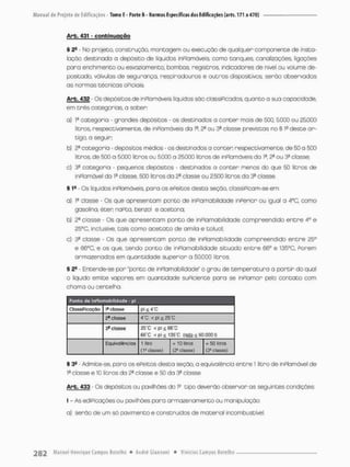Arb. 431 - conbinuoção
§ 2fi - No projeto, construção, montagem ou execução de qualquer componente de insta-
lação destinada a depósito de líquidos inPlamáveis, como tanques, canalizações.. Irgações
pora enchimento ou esvaziamento, bombos, registros, indicodores de nível ou volume de-
positado, válvulas de segurança, respiradouros e outros dispositivos, serão observadas
as normas técnicas oPiciais.
Arb. 432 - Os depósitos de inpiomóveis líquidos são classificados, quanto a sua capacidade,
em três categorias o saber:
a) Ia categoria - grandes depósitos - os destinados a conter mais de 5CO, 5.000 ou 25.000
litros, respectivamente, de inPlamóveis da Ia, 2a ou 3a closse previstos no § ís deste ar-
tigo. a seguir;
b) 2a categoria - depósitos médios - os destinados a conten respectivamente, de 50 o 500
litros, de 500 a 5000 litros ou 5000 a 25000 litros de inPlamáveis da Ia. 2a ou 3a classe:
c) 3a categoria - pequenos depósitos - destinados a conter menos do que 50 litros de
inPlamóvel do Ia closse, 500 litros do 2® classe ou 2,500 litros da 3a closse
§ 19 - Os líquidos inPlamáveis, paro os ePeitos desta seção, cíassiPicam-se em:
a) Ia classe - Os que apresentam ponto de inPlamabilidade inferior ou igual a 4°C, como
gasolina, éten naFto, benzol e acetona;
b) 2S classe - Os que apresentam ponto de inPlamabilidade compreendido e n t r e 4o e
25°G, Inclusive, tais como acetato de amila e coluol;
c) 3a closse - Os que apresentam ponto de inPlamabilidade compreendido e n t r e 25c>
e 66DC, e os que, tendo ponto de inPlamabilidade situado e n t r e 66° e 135°C. Porem
armazenados em quantidade superior a £0.000 litros,
§ 2fi • Entende-se pon "ponto de inPlamabilidade" o grau de temperatura a partir do qual
o líquido emite vapores em quantidade suPiciente para se inPlamar pelo contato com
chamo ou centelho.
Ponta do InFIciinablIldada - pl
ClassiPicação 1* classe pi Ü 4"C
2a classe r c < pi * 25"C
3® classe 26*C <pt^66"C
É6"C < pi £ 135'C (qeta £ so.aoo I)
Equlvalènclos 1 üiro = 10 lilros
(Pelasse} (2a classe)
=
» 50 litros
( ^ g lassei
I 39 - Admite-se, para os ePeitos desta seção, a equivalência entre 1 litro de inPlamável de
l0 classe e 10 litros da 2a classe e 50 da 3a classe.
Arb, 433 - Os depósitos ou pavilhões do ls tipo deverão observar os seguintes condições
I - As ediPicações ou pavilhões para armazenamento ou manipulação:
a) serão de um só pavimento e construídos de material incombustível.
 