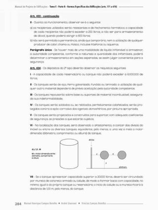 Arb. 433 - c o n t i n u a ç ã o
II - Quanto ao funcionamento, observan-se-á o seguinte:
a) os recipientes utilizados serão resistentes e de Fechamento hermético: a copacidode
de cada recipiente não poderá exceder a 250 litros, o não sen pora anmozenamento
de álcool, quando poderá atingir a 600 litros;
b) não serã permitida a permonêncio, ainda que temporária, nem a utilização de qualquer
produtor de calor chamo ou Pa isca, inclusive fósforos ou isqueiros.
ParágraPo único - Se houver mais de uma modalidade de líquido inPlamóvel a armazenar;
a autoridade competente, conPorme a natureza e quantidade dos inPlamáveis, poderá
detenminan o armazenamento em seções separadas se assim julgar conveniente paro a
segurança.
Arb. 434 - Os depósitos do tipo deverão observar os requisitos seguintes:
I - A capacidade de cada reservatório ou tanque não poderá exceder a 6.000.000 de
litros;
II - Os tanques serão de aço Perro galvanizado, Pundido ou laminado; a utilização de qual-
quer outro material dependerá de prévia aceitação pela autoridade competente;
III • Os torvques repousarão sobre base ou suportes de material incombustível, assegura-
da sua indePormabilidade;
IV • Os torques serão soldados ou, se rebitados. perfeitamente ca tapetados; serão pro-
tegidos contra a ação corrosiva dos ogentes atmosféricos, por pintura apropriada;
V - Os tanques serão projetados e construídos para suportar com adequado coeficiente
de segurança, as pressões a que estarão sujeitos;
Vi * No localização dos tanques, será observado o afastamento, o contar dos divisas do
imóvel ou entre os diversos tanques, equivalente, pelo menos, a uma vez e meia a maior
dimensão (diâmetro, comprimento ou altura) do tanque:
m = maior cs Tiensoo enííe:
tfâmcta ccmpfimoriio
eoiiuro
dívísc
alinhom.
Vil - Se o tanque apresentar capacidade superior a £0.000 litros, deverá ser circundado
por mureta de concreto armado ou talude, de modo a Pormar bacia com capacidade, no
minimo. igual á do próprio tanque ou reservatório, o início do talude ou o mureta Picará â
distância de 1,00 rn, peto menos do tanque;
 