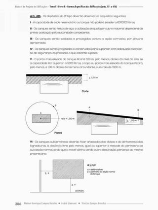 Arb, 435 - Os depósitos do 3a tapo deverão observar os requisitos seguintes:
I - A capocidode de coda reservafcórto ou tanque não poderá exceder o 6.000.000 litros;
II - Os tonques serão Peitos de aço; o utilização de qualquer outro material dependerá da
prévia aceitação pela autoridade competente;
III - Os tanques serão soldados e protegidos contra a ação corrosiva, por pintura
apropriada;
IV - Os tanques serão projetados e construídos para suportar com adequado coeficien-
t e de segurança, as pressões a que estarão sujeitos;
V - O ponto mais elevado do tanque Picará Q5Q m, pelo menos, abaixo do nível do solo; se
a capacidade Por superior a 5,000 litros, o topo ou ponto mais elevado do tanque Picará,
peto menos, a 1,00 m abaixo do terreno Circundante, num raio de 10,00 «TI;
=1.00m
VI - Os tanques subterrâneos deverão Picar apostados das divisas e do alinhamento dos
logradouros, õ distância livre, peto menos igual ou superior à metode do perímetro da
sua seção normal, ainda que o imóvel vizinho, tendo outra destinação, pertença ao mesmo
proprietário;
a > p/2
a = dislânca Iívjh
p h peffrnelro do seçõo normal
do sonqus
> a
alinhom.
rolo
Planta
 