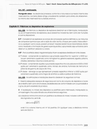 Arb. 437 - contei nuoção
Parágrafo único - As distâncias previstos, conPorme o natureza e o pressão interno dos
reservatórios, nos itens deste artigo, prevalecerão também para ePefto de afastamen-
to mínimo dos reservatórios ou balões, entre si,
Capítulo II - Fábricas ou depósitos de explosivos
Arb. 438 - As Póbricos ou depósitos de explosivos destinom-se á fabricação, manipulação
ou ao armazenamento de explosivos, seus acessórios inioiadores bem como de munições
e outros dispositivos.
S 1e - Consideram-se explosivos os corpos de composição química dePinida ou as misturas
de compostos químicos que, sob a ação do calon atrito, choque, percussão. Paisca elétri-
ca ou qualquer outra causa, possam produzir reações exotérmicas instantâneas dando
como resultado a Formação de gases superaquecidos. cuja pressão seja suficiente para
destruir ou danificar pessoas ou coisas.
§ 2- - Para os ePeitos desta regulamentação. Picam os explosivos divididos em crês classes:
a} classe - compreende os explosivos cuja pressão específica f o r superior o 6.G0Q qui-
los pon centímetro quadrado, como nitroglicerina. gelatina explosivel, algodão, pólvora,
chedíte, damenita, roburita e ácido pícrico;
b] 3a closse - compreende aqueles cuja pressão especiPico Pico situada entre 6.000 e 3.0C0
quilos por centímetro quadrado, como nitrato de amõnia, Pulmínate de mercúrio e
pólvoras de guerra, de caço e de mina;
c) 3* classe • abrange os que apresentam pressão especfPtca inferior a 3.000 quilos por
centímetro quadrado, coma Pogos de artiPício ou salão e palitos de PósPoros.
Arb. 439 - As edificações e instalações deverão obedecer ás seguintes normas:
I - Haverá adequados espaços de segurança em torno do conjunto de depósitos e focais
de trabalho, bem como entre estes, estabelecidas de confonmidade com o quantidade e
o grau de periculosidade do produto;
II - A localização, no imóvel, dos depósitos ou pavilhões paro fabricação, manipulação ou
armazenagem, fica subordinada aos afastamentos seguintes:
a) a distância mínima livre entre um pavilhão e as divisas do imóvel, inclusive o alinhamento
dos logradouros, será de
onde V é o volume interno, em m:- do pavilhão, Em qualquer caso, a distância mínimo
será de 30,00 m;
 