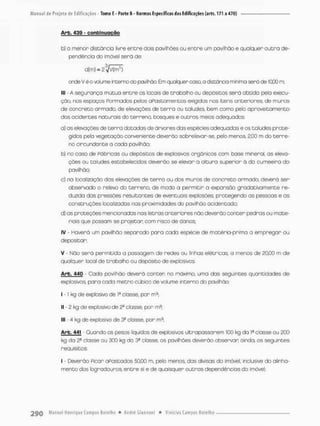 Arb. 439 - c o n t i n u a ç ã o
b) o menor distancio livre entre dois pavilhões ou entre um pavilhão e qualquer outra de-
pendência do imóvel será de:
crde V ê o volume interno do pctálhõa Em qualquer caso o distorcia míiirna será de 1000 m;
III • A segurança mútua entre os locais de trabalho ou depósitos será obtida peto execu-
ção, nos espaços Formados pelos aPastomentos exigidas nos itens anteriores, de muros
de concreto armado, de elevações de t e r ™ ou taludes bem como pelo aproveitamento
dos acidentes naturais do terreno, bosques e outros meios adequados:
a) as elevações de t e r r a datadas de árvores das espécies adequadas e os taludes prote-
gidos pelo vegetação conveniente deverão sobrelevar-se, peb menos, £,00 m do terre-
no circundante a coda pavilhão:
b) no caso de Pábricas ou depósitos de explosivos orgânicos com base mineral, as eleva-
ções ou taludes estabelecidos deverão se elevor a altura superior ã da cumeeira do
pavilhão:
c) na locolizaçõo das elevações de terno ou dos muros de concreto armado, deverá ser
observado o relevo do terreno, de modo a permitir a expansão gradativamente re-
duzido das pressões resultantes de eventuais explosões protegendo as pessoas e as
construções localizadas nas proximidades do pavilhão acidentado:
d) as proteções mencionadas nas letras anteriores não deverão conter pedras ou mate-
riais que possam se pro-etan com risco de danos;
IV - Haverá um pavilhão separado para cada espécie de matéria-prima a empregar ou
depositar:
V - Nõo será permitida a possogem de redes ou linhas elétricas a menos de 20,00 m de
qualquer local de trabalho ou depósito de explosivos.
Arb, 440 - Cada pavilhão deverá conter no máximo, uma das seguintes quantidades de
explosivos, para cada metro cúbico de volume interno do pavilhão:
I • 1 kg de explosivo de Ia classe, por m3:
II - 2 kg de explosivo de 2^ classe, por m9:
llt - 4 kg de explosivo de 3a classe, por m3,
Arb. 441 • Quando os pesos líquidos de explosivos ultrapassarem 100 kg do I
® classe ou 200
kg da 2a classe ou 300 kg da 3a classe, os pavilhões deverão observar ainda, os seguintes
requisitos:
I - Deverão Ficar abastados 50j00 m, pelo menos, das divisas do imóvel, inclusive do alinha-
mento dos logradouros entre si e de quaisquer outros dependências do imóvel.
 