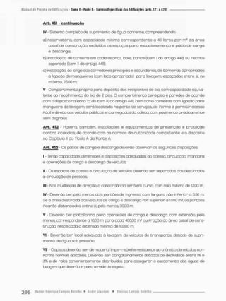 Arb. 451 - conbimjqção
IV - Sistema completo de suprimento de água corrente, compreendendo;
a) reservatório, com capocidade mínima correspondente a 40 litros por m2 do órea
cotol de constnução, excluídos os espaços para estacionamento e pátio de carga
e descarga;
b) insta loção de torneiro em coda recinto, boxe, banca (item I do artigo 448) ou recinto
separado (item ll do artigo 448);
c) insto loção, oo longo dos corredores principais e secundários de torneiras o propriadas
ã ligação de mangueiras [com bico apropriado) pana lavagem, espaçadas entre si, no
máximo, 25,00 m;
V Compartimento próprio para depósito dos recipientes de lixo, com capacidade equiva-
lente ao recolhimento do lixo de 2 das, O compartimento terã piso e paredes de acordo
com o disposto na letra "c" do item II; do artigo 448, bem como torneiras com ligação para
mangueira de lavagem, serã localizado no parte de serviços, de Porma a permitir acesso
Fácil e direto aos veiculas públicos encarregadosda coleta.com paVmento praticamente
sem degraus
Arb. 452 - Havená, também, instalações e equipamentos de prevenção e proteção
contra incêndios, de acordo com os normas da autoridade competente e o disposto
no Capitulo II do Titulo A da Parte A
Arb. 453 - Os pátios de carga e descarga deverão observar as seguintes disposições:
I - Terão copac idade, dimensões e disposições adequados oo ocesso, circulação, manobro
e operações de cango e descarga de veículos:
II - Os espaços de acesso e circulação de veículos deverão sen separados dos destinodos
á circulação de pessoas:
III - Nas mudanças de direção, o concordância será em curva, com raio minimo de 12,00 m:
IV - Deverão t e r pelo menos dois portões de ingresso, com largura não inPerior a 3,50 m.
Se a ãrea destínoda aos veiculas de cargo e descarga Por superior o 1,000 m5, os portões
picarão distanciados entre si, pelo menos, 30,00 m;
V • Deverão t e r plataPorma para operações de carga e descarga, com extensão pelo
menos, correspondente a 10,00 m para cada 400,00 m? ou pração do área total de cons-
trução, respeitado a extensão mínima de 100,00 m;
VI - Deverão ter local adequado ã lavagem de veículos de transporte, dotado de supri-
mento de água sob pressão;
VII - Os pisos deverão ser de material impermeável e resistente ao trânsito de vefcubs con-
Porme normas aplicáveis Deverão sen obrigatoriamente dotados de declividode entre 1
% e
3% e de rolos convenientemente distribuídos paro assegurar o escoamento dos águas de
lavagem que deverão ir paro a rede de esgoto,
 