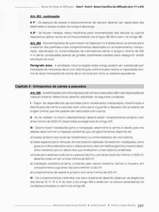 Arb. 453 - c o n t i n u a ç ã o
§ 1& - Os espaços de acesso e estacionamento de veicutos deverão sen separados dos
destinados a acesso e pátio de carga e descarga.
§ 2fi Se houver rampas meios mecânicas para movimentação dos veículos ou outros
dispositivos apltcar-se-ão as normas previstas nos ortígos 123,354 e item l do artigo 361.
Arb. 454 - Nos entrepostos de que t r a t a m os Capítulos II e lll deste titulo, as portas para
0 exterior dos pavilhões e dos compartimentos destinados ao armazenamento, manipu-
lação, distribuição ou comercialização de mercadorias terão a largura mínima de 2.40
m e serão constituídas apenas de grades, totalmente vazadas para assegurar ampla
ventilação do local,
Parágrafo único - A ventilação natural exigida neste artigo poderá ser substituída por
instalação de renovação de an com distribuição uniPorme pelo recinto e capacidade míni-
ma de duas renovações do volume de o n do local por hora. ou sistema equivalente.
Capítulo II - Entrepostos de carnes e pescados
Arb. 455 - As ediPicações para entrepostos de carnes e pescados, além das disposições do
capitula anterior deste titulo, devenão satisPazer ás seguintes condições:
1 - Dispor de dependências apropriadas para recebimento, manipulação, classificação e
distribuição de canne e pescado, bem como para a guarda e depósito dos produtos de
origem animal, que não possam ser estocados com outros;
II - Se se realizar no local o desossomento, deverá existir compartimento próprio, com
áreo mínimo de £0,00 m?, observadas as exigências do artigo 227:
III - Deverá haver instalações para a reinspeção veterinária (o termo ê devido, pois nos
abates deve ocorrer a inspeção sanitária}, que, obrigatoriamente, disporão de:
a} acesso próximo aos locais de recebimento ou comercialização da mercadoria;
b) saída especial pora remoção da mercadoria rejeitada. Se existirem instalações, como
guias ou trilhos elevados para o deslocamento das corretilhas-gonchos, haverá dispo-
sitivo mecânico pora o desvio das que conduzirem a mercodoria condenado:
c) focois para exomes e sala para o pessoal técnico, com área total não inPerior a 1600 ms,
devendo cada um t e r o área mínima de 8,00 mJ;
d} instalação sanitária prápria, contendo, pelo menos, lovatorio, latrina e chuveiro, em
compartimento cuja área não será inferior a 1,50 m2;
e} compartimento de vestiário próprio, com áreo mínima de 4,00 rn2;
IV - Gs compartimentos referidos nos itens anteriores deverão observar as exigências
das letras "b" "c" "d' e "e" do item II, do artigo 440, e ainda ter os cantos satisfazendo ãs
condições previstos no item lll do artigo 82;
 