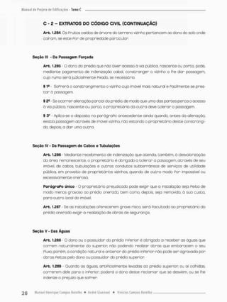 C - 2 - EXTRATOS DO CÓDIGO CIVIL (CONTINUAÇÃO)
Arb. 1.284. Os Prutos caídos de árvore do terreno vizinho pertencem ao dono do solo onde
cairam, se esce Por de propriedade particular
Seção lll * Da Passagem Forçada
Arb. 1.285 O dono do prédio que não tiver acesso á via pública, nascente ou porco, pode,
mediante pagamento de indenização cabal, constranger o vizinho a lhe dor possogem,
cujo rumo será judicialmente Pixado, se necessário.
% 1* - SoPrerá o constrangimento o vizinho cujo imóvel mais natural e facilmente se pres-
t a r à possogem
§ 2S Se ocorrer alienação parcial do prédio, de modo que uma das partes perca o ocesso
à via pública, nascente ou porco, o proprietário da ou era deve colerar a passagem.
t 3o • Aplica-se o disposto no porágraPo antecedente ainda quando, antes do alienação,
existia passagem através de imóvel vizinho, não estando o proprietário deste constrangi-
do, depois a dar uma outra.
Seção IV - Da Passagem de Cabos e Tubulações
Arb. 1,286 - Mediante recebimento de indenização que atenda, também, á desvalorização
do área remanescente, o proprietário é obrigado a tolerar a possogem, através de seu
imóvel, de cabos, tubulações e outros condutos subterrâneos de serviços de utilidade
pública, em proveito de proprietários vizinhos, quando de outro moda For impossível ou
excessivamente onerosa.
ParágraPo único • O proprietário prejudicado pode exigir que a instalação seja Feita de
modo menos gravoso oo prédio onerado, bem como, depois, seja removida, á sua custa,
para outro local do imóvel.
Arb. 1.287 - Se as instalações oFerecerem grave risco, será facultado ao proprietário do
prédio onerado exigir a realização de obras de segurança
Seção V - Das Águas
Arb. 1.288 - 0 dono ou o possuidor do prédio inferior é obrigado a receber as águas que
correm natural mente do superior não podendo realizar obras que embaracem o seu
Pluxa porém, a condição natural e anterior do prédio inferior não pode ser agravada por
obras feitas peto dono ou possuidor do prédio superior
Arb. 1.289 - Quando as águas, artificialmente levadas ao prédio superior ou aí colhidas
correrem dele para o inFerior; poderá o dano deste recbmar que se desviem, ou se lhe
indenize o prejuízo que sofrer
 