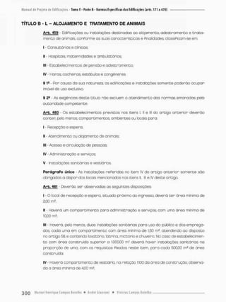 TÍTULO B - L - ALOJAMENTO E TRATAMENTO DE ANIMAIS
Arb. 459 - EdiPicações ou instalações destinadas ao afojamenta adestramento e trata-
mento de animais, conPorme os suos característicos e Pinalidades, clossiPioom-se em;
I - Consultórios e clínicas
II - Hospitais, maternidades e ambulatórios;
llt - Estabelecimentos de pensão e adestramento;
IV Haras, cocheiras, estóbulos e congêneres.
§ 1a - Por cousa da sua natureza, as ediPicoçães e instalações somente poderão ocupor
imóvel de uso exclusivo.
5 2a - As exigências deste titulo não excluem o atendimento dos normas emanadas pela
autor idode competente.
Arb. 460 - Os estabelecimentos previstos nos itens i, ll e lll do artigo anterior deverão
conter pelo menos. compareimentos. ambientes ou locais paro:
I - Recepção e espera;
II • Atendimento au alojamento de animais:
llf - Acesso e circulação de pessoas;
IV - Administração e serviços;
V - Instalações sanitários e vestiários
ParágraPo único • As instalações rePeridas no item IV do artigo anterior somente são
obrigadas o dispor das locais mencionados nos itens II, lll e IV deste artigo.
Arb. 461 - Deverão ser observadas as seguintes disposições
I - O local de recepção e espero, situado próximo ao ingresso, deverá t e r áreo minima de
2;00 m?;
II • Haverá um compartimento para administração e serviços, com uma área minimo de
1000 m2;
III • Haverá, pelo menos, duas instalações sanitários para uso do público e dos emprega-
dos cada uma em compartimento com área minima de 1,50 rn?, atendendo ao disposto
no artigo 58, e contendo lavatório, latrina, mietório e chuveiro. No caso de estabeleci men-
t o com órea construído superior a 1.000,00 mz devera haver instalações sanitárias na
proporção de uma, com os requisitos Pixados neste item, para cada 500,CO m2 de área
construída,
IV - Haverá compartimento de vestiário na relação 1:100 do órea de construção, observa-
da a órea mínima de 4,00 m2;
 