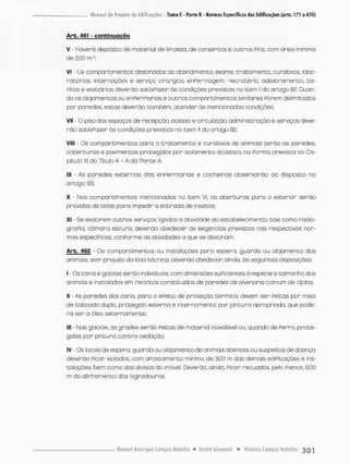 Arb. 461 - conbirtuogão
V - Haverá deposito de mateniol de limpeza., de consertos e outros Pins. com área minimo
de 2,00 rn£;
Vi - Os compartimentos destinados ao atendimento, exame, tratamento, curativos, labo-
ratórios, internações e serviço cirúrgico, enfermagem, necrotério, adestramento, ba-
nhos e vestiários deverão sotisPozer ás condições previstas no item I do artigo 02, Quan-
do os alojamentos ou enfermarias e outros compartimentos similares forem delimitados
par paredes, estas deverão, também, atender ãs mencionadas condições;
vil • o piso dos espaços de recepção, acesso e circulação, administração e serviços deve-
rão satisfazer òs condições previstas no item II do artigo 82;
VIII - Os compartimentos para o tratamento e curativos de animais terão as paredes
coberturas e pavimentos protegidos por isolamento acústico, na forma prevista no Ca-
pitulo VI do Titub A - A do Rorte A
IX - As paredes externas das enfermarias e cocheiras observarão ao disposta no
artigo 93;
X - Nos compartimentos mencionados no item VI. as aberturas poro o exterior serão
providas de telas para impedir a entrada de insetos;
XI - Se existirem outros serviços ligados ó atividade do estabelecimento, tais como radio-
grafia, câmara escuro, deverão obedecer ãs exigências previstas nas respectivas nor-
mas especificas, conforme as atividades a que se destinam.
Arb. 462 - Os compartimentos ou instalações para espero, guarda ou alojamento dos
animais, sem prejuizo da boa técnica, deverão obedecer ainda, ãs seguintes disposições:
I - Os canis e goiolas serão individuais, com dimensões suficientes ã espécie e tamanho dos
animais e instalados em recintos constituídos de paredes de alvenoria comum de tijolos;
II - As paredes dos canis para o efeito de proteção térmica, devem ser peitas pon meio
de tabcado duplo, protegido externa e interna men t o por pintura apropriado, que pode-
rá ser a óleo, externamente;
III - Nas gaiolas, as grades serão feitas de material inoxidável ou, quando de ferro, prote-
gidas por pintura contra oxidação;
IV - Os locais de espera, guarda ou alojamento de animais dcentes ou suspeitos de doença
deverão ficar isolados, com afastamento mínimo de 3,00 m das demais edificações e ins-
talaçõesv bem como das divisas do imóvel. Deverão, a indo, ficar recuados, peto menos, 6,00
m do alinhamento dos logradouros,
 