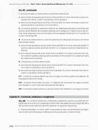 Arb. 467 - conbtnuoçao
I - Os locais de espera ou permanência temporária devendo ter:
a) para animais de pequeno porte, órea mínima de 8,00 m2, menor dimensão no plano ho-
rizontal não inPerior a 2.00 m e pé-direito mínimo de 2,50 m;
b) para animais de grande porte, órea mínima de 25,00 m2, menor dimensão no plano ho-
rizontal de 5,00 m e pé-direito mínimo de 3,50 rn,
II - Os locais de guardo ou alojamento deverão ser adequadas aos tipos e tamanhos dos
animais; serão dotados de condições especiois pora assegurar a higiene local e dos ani-
mais. Terão alojamento com as dimensões mínimas exigidos nos letras "a" e "b" do item I e
no item II do artigo 465;
III - Os locais de adestramento ou exercício deverão ser adequados aos tipos e tamanhos
dos animais e terão:
a) paro animais de pequeno porte, órea mínima de 50,00 mJ e menor dimensão de 6,00 m;
quando cobertos, terão pé-direito de 4,00 m e a cobetura será de material termo-
isolante;
b) para animais de grande porte, óreo miníma de 800,00 m2 e menor dimensão não inPe-
rior a 20.00 m; quando cobertos, t e r ã o pé-direito mínimo de 6,00 m e a cobentura serã
de material termoisolante;
IV - O local para curativos deverá haver:
a) para animais de pequeno parte, órea miníma de 8,00 m2, a menor dimensão não inPe-
rior a 2,00 m e pé-direito minimo de 2,50 m;
b) para animais de grande porte, área mínima de 25,00 m2, a menor dimensão não inferior
a 5,00 m e pé-direito mínimo de 3,50 m
§ í 9 - O local de curativos deverá t e r pia com água corrente, quando não dispuser de
instalação sanitária em anexo,
§ 2o • Os locais mencionados nos itens l e II deverão t e r torneiras com ãgua corrente,
para lavagem, e ralo no piso para escoamento das águas,
§ 3fi O local para adestramento ou exercício deverá t e r bebedouro com água corrente.
Capítulo IV - Cocheiras, estábulos e congêneres
Arb. 466 - As cocheiras, estábulos e instalações congêneres, quando sua existência Por
justiPicada de acordo com a legislação própria, além das exigências dos artigos 46Ql 461 e
4Ê2, que lhes Porem aplicáveis, deverão obedecer ás seguintes disposições
I • Ficarão afastadas, na mínimo. 20,00 m das divisas do lote e do alinhamento dos logra-
douroa t e m como de qualquer ediPicação, ainda que situada no mesmo imóvel
 