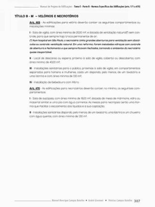 TÍTULO B - M - VELÓRIOS E NECROTÉRIOS
Arb. 469 - As ediPicações poro velório deverõo conter os seguintes comportimensos ou
instalações mínimas:
I - Sala de vigília, com área miníma de 20,00 m2, e dotada de ventilação naturcK*) sem con-
trole, para que sempre hajo troca permanente de on
(') Num hospital em São Pauto, o necrotério tinha grandes aberturas pora ventilação sem obstá-
culos ou controle: ventilação natural. Em uma rePorma, Param instaladas vidraças com controle
de abertura e Pechamento e que sempre Picavam Pechadas, tornando o ambiente do necrotério
quase insuportável.
II - Local de descanso ou espera, próximo ã sala de vigília, coberto ou descoberto, com
área mínimo de 40,00 rn2;
III - Instalações sanitárias para o público, próximas á sala de vigília, em compartimentos
separados paro homens e mulheres, cada um dispondo, pelo menos, de um lavatório e
uma lotrina e cam área mínima de 1.50 ma;
iv - instalação de bebedouro com Filtro.
Arb. 470 - As ediPicações para necrotérios deverão conten no mínimo, os seguintes com-
poreimen t o s
I - Sala de autópsia, com área mínima de 16,00 m3, dotada de mesa de mánmone. vidro ou
material similar e uma pio com água corrente. As mesas para necrópsta terão uma Por-
ma que Pacilite o escoamento dos líquidos e a sua captação;
II - Instalações sanitárias dispondo, pelo menos de um lavatório, uma latrina e um chuveiro
com água quente, com órea minima de 1,50 ma,
 