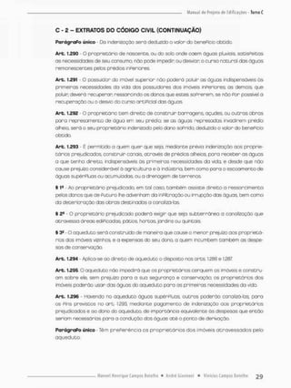 C - 2 - EXTRATOS DO CÓDIGO CIVIL (CONTINUAÇÃO)
ParágraPo único - Da indenização será deduzido o valor do beneficio obcido.
Art. 1.290 O proprietário de nascente, ou dto soío onde caem águas p!uviois, satisfeitas
as necessidades de seu consumo, nòo pode impedir ou desviar o curso natural das águas
remanescentes pelos prédios inferiores
Art. t.291 - O possuidor do imóvel superior não poderá poluir as águas indispensáveis ás
primeiras necessidades da vida dos possuidores dos imóveis inferiores; as demois, que
poluir deverá recuperar ressarcindo os danos que estes sofrerem, se náo Por possível a
recuperação ou o desvio do curso artificial das águas.
Art. 1.292 • O proprietário cem direito de construir barragens, açudes, ou outras obras
poro represamento de água em seu prédio; se as águos represadas invadirem prédio
alheio, será o seu proprietária indenizado pelo dano soPrido, deduzido a votor do benePício
obtido.
Art. 1.293 Ê permitida a quem quer que seja. mediante prévia indenização aos proprie-
tários prejudicados, construir cortais através de prédios alheios, para receber os águos
a que tenho direito, indispensáveis ás primeiras necessidades da vida, e desde que não
cause prejuízo considerável à agricultura e á indústria, bem como para o escoamento de
águos supérPluas ou acumuladas, ou o drenagem de terrenos,
§ t* - Ao proprietário prejudicado, em tal casa, também assiste direito a ressarcimento
pelas danos que de Puturo lhe advenhom da inPiltraçõo au irrupção das águas, bem como
da deterioração das obras destinadas o ca na lizá-Ias.
S 2S - O proprietário prejudicado poderá exigir que seja subterrânea o canalizoção que
atravessa áreas ediPicadas. pátios, hortas, jardins ou quintais.
§ 3* - O aqueduto se rã construído de maneiro que cause o menor prejuízo aos proprietá-
rios dos imóveis vizinhos, e a expensas do seu dono, a quem incumbem também as despe-
sas de conservação,
Art. 1.294 Aplica-se ao direito do aqueduto o disposto nos arts. 1.286 e 1.387
Art. 1,295 O aqueduto não impedirá que os proprietários cerquem os imóveis e constru-
am sobre ele, sem prejuízo para a sua segurança e conservação; os proprietários dos
imóveis poderão usar das águas do aqueduto para as primeiros necessidades da vida.
Are. t.296 • Havendo no aqueduto águos supérfluas, outros pcderão canateá-ias, para
os Pins previstos no art. 1,293, mediante pagomento de indenização aos proprietários
prejudicados e ao dono do oqueduto, de importância equivalente âs despesos que então
seriam necessárias para a condução dos águas até o ponto de derivação,
ParágraPo úrvico - Têm preferência os proprietários dos imóveis atravessados pelo
aqueduto.
 