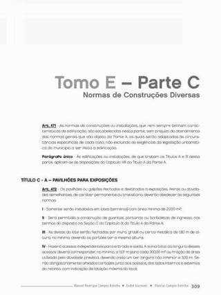 Tomo E - Parte C
Normas de Construções Diversas
Arb, 471 - As normas de construções ou instalações, que nem sempre t e n h a m carac-
t e r í s t i c o s d e ediPicação, sõo estabelecidas nesta porte, sem prejuízo do a t e n d i m e n t o
das normas gerais que são objeto da Porte A, as quais serão a d o p t a d a s ãs circuns-
tâncias especíPicas de cada caso, não excluindo as exigências da legislação urbanísti-
ca do município a ser Peita a ediPicação.
ParágraPo único - Às ediPicações ou instalações de que t r a t a m os Títulos A e B desta
parte, aplicam-se as disposições do Copítulo Vlll do Titulo A da Parte A.
TÍTULO C - A - PAVILHÕES PARA EXPOSIÇÕES
Arb. 472 - Os pavilhões ou galpões Pechodos e destinados a exposições. Peiras ou ativida-
des semelhantes, de c a r á t e r permanente ou transitório, deverão obedecer ãs seguintes
normas;
I • Somente serão instaladas em lotes (terrenos) com área mínima de 2.000 rn2;
II - Será permitido a construção de guaritas, portarias ou borboletas de ingresso, nos
t e r m o s do disposto na Seção C do Capitulo IX do Titulo A da Parte A
III - As divisas do lote serão Fechadas por m u r o grodil ou cerca metálica de 1j80 m de al-
tura. no minimo, devendo os portões t e r a mesma altura;
IV - Haverá acessos independentes p a r a e n t r a d a e saída. A soma total da largura desses
acessos deverã corresponder no mínima, a 0,01 m pona cada 300.00 m3 ou Pração de área
utilizada pelo atividade prevista, devendo cada um t e r largura não inPerior a 3,00 m. Se-
rão obrigatoriamente a Pixados cartazes junto aos acessos, dos lados internos e externos
do recinto, com indicação do lotação máxima do local.
 
