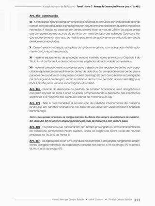 Arb. 473 - continuação
IX - A instalação elétrica serã dimensionada, devendo os circuitos ser limitados de acordo
com as cangas adequadas e protegidos por disjuntores instalados em quadros metálicos
Pechatíos. A Piação, no caso de ser aérea, deverá Picar a mais de 2,50 m do piso e preso
aos componentes estruturais do pavilhão por meio de suportes isolantes, Quando o Pia-
ção estiver a menor altura ou ao nível do piso, serã obrigatoriamente embutida em dutos,
devidamente acoplados;
X - Deverá existir instalação completa de luz de emergência, com adequado nível de acla-
ramento do recinto e acessos
XI - Haverá equipamento de proteção c o n t r a incêndio, como previsto no Capitulo ll do
Titulo A - A da Parte A. e de ocordo com as exigências da autoridade competente;
XII - Haverã compartimentos próprios paro o depósito dos recipientes de lixo, com capa-
cidade equivalente oo -recolhimento de lixo de dois dios. Os compartimentos t e r ã o piso e
poredes de acordo com o disposto no item l do artigo 82, bem como torneira com ligação
pora mangueira de lavagem; serão localizados de Porma a permitir acesso sem degraus
Pácil e direto pelos veiculas encarregados do coleta.
Arb. 474 Ouando do desmonte do pavilhão, de c a r á t e r transitório, será obrigatória a
completa limpeza de toda a área ocupada, compreendendo a demolição das instalações
sanitários e a remoção dos eventuois sobros de material e do lixo,
Arb. 475 - Não é recomendável a construção de pavilhão inteiramente de madeira,
ainda que em c a r á t e r transitório, No caso de uso, deve ser usoda madeira t r a t a d a
c o n t r a Pogo.
Nota - Nos poises orientais, os antigos templos budistas são sempre de estrutura de madeira.
Em Ubatuba, SR há y/r? mini-shopping construído todo de madeira $ com quatro pisos.
Arb. 476 - Os pavilhões que Funcionarem pon tempo prolongado ou com características
de instalação permonente Picam sujeitos ainda, ãs exigências sobre locais de reunião
previstas no Titulo G da Parte B,
Arb. 477 As exposições ao a r livre, parques de diversões e atividades congêneres obser-
varão, obrigatoriamente, as disposições contidas nos itens 1 a VII do artigo 472 e itens ll.
vil, viu, ix e xii do artigo 473.
 