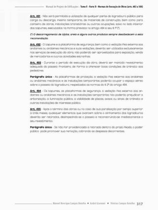 Arb. 491 Não serã permitida a utilização de qualquer parte do logradouro público paro
corga ou descarga, mesmo temporário, de materiais cie construção, bem como para
canteiro de obras, instalações transitórias ou outras ocupações, salvo no lado snterior
dos tapumes, executados na Porma prevista no artigo 434 e seu § P (*).
(') O descarregomento de tijolos, areia e alguns outros produtos sempre desobedecem a esta
recomendação.
Arb. 492 - O tapume e a plataPorma de segurança, bem como o vedação Pixo externa aos
andaimes ou andaimes mecânicos e suos vedações deverão ser utilizados exclusivamente
nos serviços de execução da obra, não podendo ser aproveitados pora exposição, vendo
de mercadorias e outras atividades estranhas,
Arb. 493 Durante o período de execução da obra, deverá ser mantido revestimento
adequado do posseio Pronteiro, de Porma a oPerecer boas condições de trânsito aos
pedestres.
Parágrafo único - As plataformas de proteção, a vedação Pixa externa aos andaimes
ou andaimes mecânicos e as instalações temporárias poderão ocupar o espaço aéreo
sobre o pãsseío do logradouro, respeitados as normas do § 2a do artigo 484.
Arb. 494 • Os topumes as plataformas de segurança, o vedação Pixa externa aos an-
daimes ou andaimes mecânicos e as instalações temporárias não poderão prejudicar a
arborização, a iluminação pública, o visibilidade de placas, avisos ou sinois de trânsito e
outros instalações de interesse público.
Arb. 495 - Após o término dos obros ou no caso de sua paralisação por tempo superior
a três meses quaisquer elementos que avancem sobre o alinhamento dos logradouros
deverão ser retirados, deslmpedindo-se o passeio e reconstruindo-se imediatamente o
seu revestimento.
Parágrafo único - Se não Por providenciado a retirada dentro do pnazo fixado, o poder
público pode pramover sua remoção, cobrando as despesas decorrentes.
 