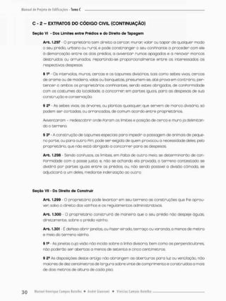 C - 2 - EXTRATOS DO CÓDIGO CIVIL (CONTINUAÇÃO)
Seção VI - Dos Limites entre Prédios e do Direito de Tapagem
Art. 1.297 • O proprietório tem direito a cercar murar; valor ou tapar de qualquer modo
o seu prédio, urbano ou rural, e pode constranger o seu conPinante a proceder com ele
à demarcação entre os dois prédios, a oviventor rumos apagadas e a renovar marcos
destruídos ou arruinados, repartindo-se proporcionalmente entre as interessadas as
respectivas despesas
§ 1s - Os Intervalos muros, cercas e os tapumes divisórios, tais como sebes vivas, cercas
de arame ou de madeira, volas ou banquetas presumem-se, até prova em contrário, per-
tencer a ambas os proprietários conPinantes, sendo estes obrigados, de conPormidade
com os costumes da localidade, a concorrer em partes iguais, poro as despesas de sua
construção e conservação.
§ 2& As sebes vivos, as árvores, ou plantas quaisquer que servem de marco divisório, s6
podem ser cortadas, ou arrancados, de comum acordo entre proprietários.
Aviventaram - redescobrir onde Param as limites e posição de cerca e mura ja delimitan-
do o terreno.
§ 3S A construção de tapumes especiais para impedir a passagem de animais de peque-
no porte, ou para outro Pim, pode ser exigida de quem provocou a necessidade deles, pelo
proprietário, que não está abrigado a concorrer paro as despesas
Art, 1.298 - Sendo conPusos os íimices, em Palta de outro meio, se determinarão de con-
Pormidade com a posse justa; e, não se achando ela provada, o terreno contestado se
dividirá por partes iguais entre os prédios ou, não sendo possível a divisão cômoda, se
adjudicará a um deles, mediante indenização ao outro.
Seção VII • Do Direito de Construir
Art. 1.299 - O proprietário pode levantar em seu terreno as construções que lhe aprau-
ven salvo o direito dos vizinhos e os regulamentos administrativos
Art. 1.300 o proprietário construirá de maneira que o seu prédio não despeje águas
diretamente, sobre o prédio vizinho
Arb. 1.301 - Ê dePesoobrir janelas, ou Fazer eirado, terraço ou varanda, a menos de metro
e meio do terreno vizinho
§ 1S - As janelas cuja visão náo incida sobre a linha divisória, bem como as perpendiculares
não poderão ser abertas a menos de setenta e cinco centímetros.
§ 24 As disposições deste artigo não abrangem os aberturas para luz ou ventilação, não
moioresde dez centímetros de largura sobre vinte de comprimento e construídas a mais
de dois metros de altura de coda piso.
 