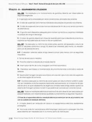 TÍTULO D - B - EQUIPAMENTOS UTILIZADOS
Arb. 496 - No instaloçôo e no Funcionamento de guinchos, deverão ser observodos o©
seguintes exigências;
I - A operação será comandada por sinais convencionais, acionados dos andares:
II - O cabo de suspensão t e r á marcas indicativas das posições de paroda nos andares;
III - O cabo de suspensão t e r á duas marcas indicativas de Pim de cursa sendo a primeira
de advertência;
IV - O guincho t e r á dispositivo adequado para m a n t e r a prancha ou caçamba imobilizada
na posição de carga e descargo;
v - o m o t o r do guincho deverá t e r chave de reversão p o r a que a descida da prancha ou
caçamba se Paço pela ação do m o t o r e não em queda livre,
Arb. 497 - Na execução ou rePorma de construções quando ultrapassada a altura de
23.00 m. calculada conPorme o artigo 115, deverã ser instalado, pelo menos, um elevador
pora uso do pessoal da obra.
§ 19 - O elevador rePerido neste o r t i g o deverá c o n t a r pelo menos, com os seguintes
requisitos:
I - Torres de e s t r u t u r a metálica;
II - Proncho c o b e r t o e dotado de proteção lateral;
III - I n t e r r u p t o r de Pim de cursa conjugado com Preio automático;
IV - Dispositivo que impeça o movimentação da prancha durante a e n t r a d o e saida de
pessoas;
V - Sistema de Prenagem de ação automática, em caso de r u p t u r a do cobo de suspensão
ou de interrupção da corrente,
§ 2S - Durante a execução ou rePorma de construções com altura inPerior a 2305 m, pcde-
rão ser instaladas pranchas especiais destinadas, exclusivamente, ao t r a n s p o r t e do pes-
soal da obra, as quais obedecerão ás exigências contidas neste artigo, exceto quanto ao
sistemo de Prenagem previsto no item V, que poderá ser acionado por controle manual
Arb. 496 - Todos as instalações elétricas provisórias (*) da obra deverõo ser executadas por
pessoal habilitado, com material de boa qualidade, e preencherão os seguintes requisitos
(') Frase de um especialista elétrico: instalação elétrica provisória por ser de uso provisório, mas
com os cuidados de instalação definitiva,
I - A Piação deverá ser embutida em dutos e os equipamentos elétricos, devidamente
protegidos;
II - Nos locais onde Por tecnicamente diPícil e m p r e g a r dutos para a passagem dos Pios,
estes deverão ser instalados 2,50 m, rio mínimo, acima do nível do piso;
 