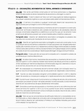TÍTULO D - D - ESCAVAÇÕES, MOVIMENTOS DE TERRA, ARRIMOS E DRENAGENS
Arb. 503 - Nõo serào permitidos construções em terrenos pontanosos ou alagadiços,
antes de executadas as obras necessárias de escoamento, drenagem ou aterro.
ParágraPo único - O a t e r r o deverá ser Peito com t e r r a expurgada de resíduos vegetais e
de quolquer substância orgânica ou outro processo aceito pelas normas técnicas oPiciais
Arb. 504 • O terreno circundar t e a qualquer construção deverá d a r esooomento às
águos pluviais para protegê-lo c o n t r a inPíltroções ou erosão.
Arb. 505 • Antes da inicio das escavações ou movimento de t e r r a necessário á construção,
deverá ser veriPicado a existência, sob o passeio do logradouro, de tubulações, cabos de
energia, transmissão telegráPica ou telePõnica e outros Pins. que. por se acharem muito
próximos do alinhamento, possam ser comprometidos pelos trabalhos a executor
ParágraPo único - Deverão ser devidamente escoradas e protegidos os passeios dos
logradouros e os eventuais instolações de serviços públicos.
Arb. 506 • Ceverão ser igualmente escorados e protegidos os eventuais construções muros
ou quaisquer estruturas vizinhas ou existentes no imóvel, que possam ser atingidos pelos esca-
vações pela movimento de terra ou rebaixamento cfc> lençol dágua Serão evitados os desaba-
mentos tanto pelo aumento e rePorço do escoramento como pela proteção contra a perda
de coesão do terreno ocasionada por desidnatoção (drenagem de água do lençol Preãtico)
ParágraPo único - A execução dos serviços será conduzida com o necessário cuidado, d e
prePerência por trechos descontínuos.
Arb. 5Q7 - As vabs e barrancos, resultantes das escavações ou ma/i mento de terra, com
desnível superior a 120 m, deverão receber escoramento de tábuas, pranchas ou sistema
similar apoiados por elementos dispostos e dimensionados segundo o desnível e a nature-
za do terreno, de acordo com os normas técnicos oPiciais
§ 1
® - Se a escavação ou o movimento de t e r r a Pormar talude, com inclinação menor ou
igual ao no cura! correspondente ao tipo do solo, poderá ser dispensado o escoromento.
§ • Quando as volas escavadas atingirem proPundidade superior o 2,00 rn. deverão
dispor de escadas ou rompas para assegurar o rápido escoamento dos trabalhadores.
§ 3S - Quando houver máquinas em Punçionamento ou tráPego de veículos, t ã o próximos da
escavação que possam produzir vibrações sensíveis na áreo escavado, os escoromentas
deverão t e r seus elementos de apoio devidamente rePorçados.
§ 4S - Concluídos os serviços de escavação ou movimento de terra, se a diPerença de nível
entre terrenas Por superior a 1.20 m. os muros, quando houver serão necessariamente
de arrirno, calculados levando-se em conta a inclinação do taiude, natural do solo, a densi-
dade do material e as sobrecargas,
Arb, 508 - Toda vez que as características da ediPicação indicarem a necessidade, duran-
t e a execução ou mesmo depois de concluída a obra, do esgotamento de nascentes ou d o
lençol Preático, deverão ser submetidas à PrePeituro as medidas indicadas, para evitar-
o livre despejo nos bgradouros.
 