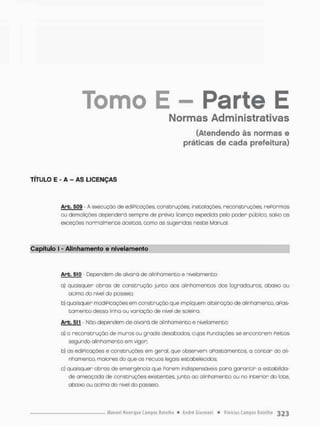 E - Parte E
Normas Administrativas
(Atendendo às normas e
práticas de cada prefeitura)
TÍTULO E - A - AS LICENÇAS
Arb- 509 - A execução de ediPicações, construções, instalações, reconstruções, reFormas
ou demolições dependerá sempre de prévia licença expedida pelo poder público, salvo a s
exceções normalmente aceitos, como as sugeridas neste Manual,
Tomo
Capítulo I - Alinhamento e nivelamento
Arb. 510 - Dependem de alvará de alinhamento e nivelamento;
a) quaisquer obras de construção junto aos alinhamentos das logradouros abaixo ou
acima do nivel do passeio;
b) quaisquer modiPleaçõesem construção que impliquem alteração de alinhamento, OPOS-
t a m e n t o dessa linha ou variação de nível de soleira
Arb. 511 • Mão dependem de alvará de alinhamento e nivelamento:
a) a reconstrução de muros ou gradis desabados cujos Fundações se encontrem Peicas
segundo alinhamento em vigor:
b) as ediPicações e construções em geral, que observem aPastamentos, a c o n t a r do ali-
nhamento maiores do que os recuos legais estabelecidos;
c) quaisquer obras de emergência que Porem indispensáveis para g a r a n t i r a estabilida-
de ameaçada de construções existentes junto ao alinhamento ou no intenion do lote.
abaixo ou acima do nível do passeio.
 