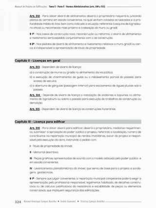 Arb. 512 - Para o b t e r alvará de alinhamento, deverá o proprietário requerê-la juntando
p b n t a do terreno em escala conveniente, na qual venham cotadas as testadas e a pno-
Pundidade média do lote, bem como indicado a situação rePerenteò esquina de logradou-
r o oPicíal ou reconhecido mais próximo e a elevação do muro ou gnodil,
§ 1s Nos casos de construção novo, reconstrução ou rePorma, o alvará de alinhamento
e nivelamento será expedido conjuntamente com o de construção,
§ 2S Nos pedidos de olvorá de alinhamento e nivelamento relativos a mura, grodil ou cer-
ca, é indispensável a apresentação de titulo de propriedade.
Capítulo II - Licenças em geral
Arb. 513 - Dependem de alvará de licença
a) a construção de muros ou graáis no alinhamento da via pública;
b) a execução de chonpramento de guias ou o rebaixamento parcial do passeio para
acesso de veículos;
c) o a b e r t u r a de gárgulas (passagem inPerior) para escoamento de águas pluviais sab o
passeia
Arb. 514 Depende de alvará de licença o instalação de andaimes e tapumes no alinha-
mento do logradouro ou sobre o passeio para execução de trabalhos de construção ou
demolição.
Arb. 515 - Dependem de alvará de licença as construções Funerárias
Capítulo lll - Licença para edificar
Arb. 516 - Para o b t e r olvorá para ediPican deverá o proprietário, mediante requerimen-
to, submeter á aprovação do poder público o projeto, rePerindo o localização, número de
contribuinte na repartição municipal de rendos imobiliárias, a u t o r do projeto e respon-
sável pela execução da obra, instruindo o pedido com:
I - Titulo de propriedade do imóvel;
II - Memorial descritivo:
III - Peças gráPicas, apresentadas de acordo com o modelo adotado pelo poder público e
em escala conveniente;
IV - Levantamento planial ti métrico do imóvel, que serviu de base p a r a o projeta e sonda-
gens geotécnicaa
§ 1fi - Sempre que julgar conveniente, a repartição municijDal competente poderá exigir o
apresentação, pelo praFissianal responsável, legalmente habilitado, de detalhes constru-
tivos ou de cálculos justipicãtivos da resistência e estabilidade, de peças ou elementos
construtivos, que impiquem segurança dos ediPicações,
 
