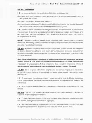 Arb, 516 - confcinugção
§ 2e - As peças gráPicos e memoriais deverão trazer as assinaturas
a) do proprietário do imóvel em que serão Peitas as obras e do com promissório compra-
dor: quando Por o caso;
b) do a u t o r do projeta devidamente habilitado;
c) do responsável pela execução, devidamente habilitado, só exigivel por ocasião da expedi-
ção do alvará de licença para o hipótese prevista no artigo 522.
S 3- - Somente serão consideradas divergências a t é o limite máximo de 5%, entre as di-
mensões reais do terreno, apuradas no levantamento de que t r a t a o item iv deste arti-
go, realizado por proPissional legalmente habilitado, e as dimensões constantes do titulo
de propriedade do imóvel.
Arb. S1.7 - Nõo se achando os requerimentos instruídos, conPorme estabelecido no antigo
anterior e demais regulamentos rePerentes a petições, possivelmente não serão recebi-
dos pelas repartições municipais
Arb. 518 - A prePeitura. pela sua repartição competente, poderá e n t r a r em indagação
do destino das construções, no todo ou em parte, recusando aceitação ás que Porem
julgados inadequadas ou insatisPatórias no que se repere á segurança, higiene ou moda-
lidade de utilização.
Nota - Numa cidade paulista, a aprovação do projeto Poi recusada, pois era evidente que se des-
tinava a um local de lutas. Num outro local, estritamente residencial, Poi pedido um alvará paro
a localização de uma copiadora. Todavia, pela enorme área a construir e instalação elétrica de
grande potência, caracterizava-se como uma indústria gráfica, e o alvará foi negado.
Arb. 519 - Se os projetos submetidos ã aprovação apresentarem pequenas inexatidões
ou dePicièncias sonóveis, será comunicado para que o interessado Paça as correções
pertinentes,
§ • O prazo para Formalização das correções normalmente é de 20 dias úteis, Pindo
o qual, normalmente, não sendo as mesmas efetuadas os requerimentos poderão ser
indePeridos.
§ 29 - Se os projetos apresentarem incorreções insanáveis, serão os requerimentos inde-
Peridos
Arb. 520 - O prazo para despacho do requerimento é costumeiro mente Pixodo em 90 dias,
a contar da data do proçccolamento.
§ - O curso deste prazo Picará suspenso durante o pendência do atendimento, pelo
requerente, de exigências previstas na legislação.
§ 2S - No caso de estudos ou projetos urbanísticos que possam inPluir na solução do pedi-
do, o prazo para despacho do pcder público costuma ser de 160 dias úteis.
 
