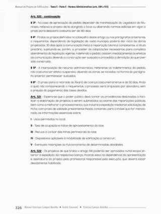 Arb. 520 - conbinuoção
§ 34 - No caso de apreciação do pedido depender de maniPestação do Legislativo do Mu-
nicípio, relativo o projeto de lei atingindo o local ou alterando .normas edil feias em vigor o
prazo para despacho costuma ser de 180 dias
§ 4fi - Findos os presos dePinídos no cabeçalho desce artigo ou nos pardgnaPos anteriores,
o requerente, dependendo da legislação de cada município, poderá dar início ãs obras
projetadas, 30 dias após a comunicação Peita ã repartição técnica competente, o titulo
precário, sujeitando-se, porém, a proceder ás adaptações necessárias para completo
atendimento da legislação vigente; sndeFerido o pedido, cessam imediatamente os ePeitos
da comunicação, devendo o construção ser sustada e procedida a demolição do que tiver
sido construído.
§ 5e - A interposição de recurso administrativo, rePerente ao indeferimento do pedido,
não costuma t e r ePeito suspensiva devendo as obras, se iniciadas na Porma do parágra-
PO onterion permanecer sustados,
§64 - O prazo pora a retirado do Alvará de Licença costumeiro mente é de 30 dias, Pindo
o qual, não comparecendo o requerente, o processo será arquivado por abandono, sem
0 prejuízo do pagamento das taxas devidas,
Arb. 5P1 Espera-se que o poder público deva t o m a r as providências destinadas a Faci-
litar a elaboração de projetos a serem submetidos oo exome das repartições públicas,
bem como a melhorar o processamento, que incluirá a expedição mediante solicitação, de
Picha, com prazo de validade previamente Pixado, contenda para o imóvel que Por mencio-
nado. as inpormoções essenciais sobre:
1 - Usos permitidos no local;
II - Taxa de ocupação e índice de aproveitamento do lote:
III - Recuos a contar das linhas perimetrais do lote;
IV - Dispositivos aplfôáveis á modalidade de ediPicação a construir;
V Eventuais restrições ao Funcionamento de determinadas atividades.
Arb. 522 - Os projetos de que t r a t a o artigo 516 poderão ser aprovados numa etopa an-
terior ã expedição do respectiva licença. Picando esta na dependência da apresentação
e assinatura do projeto pelo proPissional responsável pela execução, que deverá e s t a r
devidomente habilitado,
 