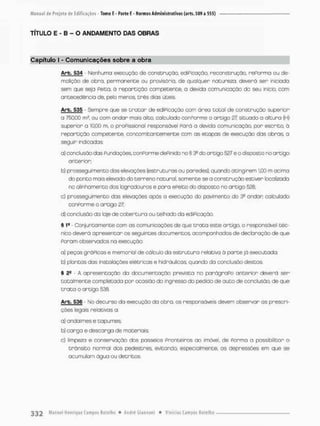 TÍTULO E - B - O ANDAMENTO DAS OBRAS
Capítulo I - Comunicações sobre a obra
Arb. 534 - Nenhuma execução de construção, ediPicação, reconstrução, rePorma ou de-
molição de obra, per monente ou provisória, de qualquer natureza deverá ser iniciada
sem que seja Peita, á repartição competente, a devida comunicação da seu início, com
antecedência de, pelo menos, t r ê s dias úteis
Arb. 535 - Sempre que se t r a t a r de ediPicação com área t o t a l de construção superior
a 750,00 m?, ou com andon mois alto, calculodo conPorme o artigo 27 situado a oltura (H)
superior a 10.00 m. o proPissional responsável Pará a devida comunicação, pon esenito, á
repartição competente, concomitantemente com as etapas de execução das o b r a s a
seguir indicadas:
a) conciusão das Pundações, conPorme dePinido no § 3o do antigo 527 e o disposto no artigo
anterior:
b) prosseguimento das elevações {estruturas ou paredes}, quando atingirem 1,00 m acima
do ponto mais elevodo do t e r r e n o natural, somente se o constnução estiven focalizada
no alinhamento dos logradouros e para ePeito do disposto no artigo 528;
c) prosseguimento das elevações após a execução do pavimento do 3® andon cabulado
conPorme o artigo 27;
d) conclusão do laje de c o b e r t u r a ou telhado do ediPicação,
5 Ia - Conjunto mente com os comunicações de que t r a t a este artigo, o responsável téc-
nico deverã apresentar os seguintes documentos acompanhados de declaração de que
Foram observados na execução.
a} peças g r ó Picas e memorial de cá leu to da e s t r u t u r a relativa ò p o r t e já executada;
b) plantas dos instalações elétricas e hidráulicas quando da conclusão destas
S 22 • A apresentação da documentação prevista no parãgraPo anterior deverá ser
t o t a l m e n t e completada pon ocasião do ingresso do pedido de a u t o de conclusão, de que
t r a t a o artigo 538.
Arb. 536 - No decurso da execução do obra, os responsáveis devem observar as prescri-
ções legais relativas a:
a) andaimes e tapumes;
b} carga e descarga de materiais:
c) limpeza e conservação dos passeios Fronteiros ao imóvel, de Fonma a possibilitar o
trânsito norma! dos pedestres, evitando especialmente, as depressões em que se
acumulam água ou detritos,
 