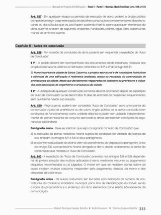 Arb. 537 - Em qualquer etapa ou período de execução do obra, poderá O órgão público
competente exigir o apresentação de detalhes construtivos complementares das estru-
t u r a s ou dos cálculos que os justiPiquem, podendo Pazè-fo sobre quaisquer elementos da
obro, quer se t r o t e m de tapumes, andaimes, Fundações pilares, vigas lajes coberturas,
muros de ar rimo e outros.
Capítulo II - Autos de conclusão
Arb. 538 - Por ocasião da conclusão da obra, poderá ser requerido a expedição do "Auto
de Conclusão"
§ 1B - O pedido deverá ser acompanhado dos documentos ainda Poltontes relativos aos
projetos estrutural, elétrico e hidráulico rePeridas no § l f e 2a do artigo 535 (*}.
(') Numa importante cidade de Santa Catarina, a projeto estrutural e de instalações hidráulicas
e elétricas de uma edificação é realmente analisado, aceito ou recusado, via contratação de
profissionais do cidade, desde que devidamente registrados no cadastro da prefeitura e indica-
dos pela associação de engenheiros e arquitetos da cidade.
§ Ss - A utilização de qualquer construção somente deverá acontecer depois do expedição
do "Auto de Conclusão" ou de decorridos 10 dias da entrada do respectivo requerimento,
sem que tenha havido sua solução.
Arb. 539 - Regra geral, poderá ser concedido "Auto de Conclusão' paro urna p a r t e da
construção a juízo da prePeituro ou de o u t r o órgão público, se a p a r t e concluída tiver
condições de Funcionamento como unidade distinta e puder ser utilizada independente-
mente da p a r t e restante do conjunto aprovado e, ainda, apresentar condições de segu-
rança e saiubridade.
ParágraPo único Deve-se solicitar que sejo consignado no "Auto de Conclusão' que:
a} o execução da p a r t e restante Picará sujeito ás condições de validade da licença de
que t r a t a m os artigos 527 e 530 e seus parágroPos.
b) se ocorrer cadiscidade do alvará, além do atendimento do disposto no parágraPo único
do ortigo 530. o proprietário Ficará obrigado a dar o devido acabamento á p a r t e da
construção que recebeu o "Auto de Conclusão*.
Arb. 540 - A expedição do "Auto de Conclusão", previsto nos artigos 538 e 539, depende-
rá da prévia solução das multas aplicadas à abra. mediante recurso ou pagamento
daquelas reconhecidos ou já julgadas. O imóvel em que se realizem obras sobre os
quais Incidam multas costuma responder pelo pagamento destas, da mora e das
despesas de cobrança.
ParágraPo único • Os autos costumam ser lavrados com indicação do número de con-
tribuinte do cadastro imobiliário municipal, para Fins de identiPicação do imóvel, sendo
o nome do proprietário e o endereço da obra elementos para ePeito, tão-somente, de
comunicação.
 