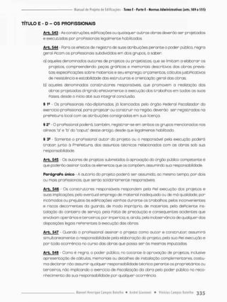 TÍTULO E - D - OS PROFISSIONAIS
Arb. 543 - As construções, ediPicações ou quaisquer outras obras deverão ser projetadas
e executados por pnoPissionois legalmente habilitadas,
Arb. 544 - Faro os ePeitos de registro de suas atribuições perante o poder pública r e g r a
geral Picam os praPissionais subdivididos em dois grupos, a saber
a} aqueles denominados autores de projetos ou projetistas, que se limitam a elaborar os
projetos, compreendendo: peças grOPicas e memoriais descritivos das obras previs-
tas: especiPicações sobre materiais e seu emprego; orçamentos, cálculos justiPicativos
de resistência e estabilidade dos estruturas e orientaçõo geral das obras;
b) aqueles denominados constnuooras responsúveis. que promovem a realização das
obras projetados dir;gindo ePetivamenbe a execução dos trabalhos em todas os suas
Poses, desde o inicio a t é sua integral conclusão.
§ 1* - Os proPissionais não-diplomados, já licenciados pelo órgão Pederal Fiscalteador do
exercicio praPissional, pora projetar ou construir na região, deverão ser registrados no
prePeitura local com as atribuições consignadas em sua licença.
§ 2a - O praPissonol poderã. tombém, registrar-se em ambos os grupos mencionados nas
alíneas 'a" e "b" do "capuf deste a r t i g o desde que legalmente habilitado
§ 3fi - Somente o praPissional a u t o r do projeto ou o responsável pela execução poderá
t r a t a r junto ã PrePeitura, dos assuntos técnicos relacionados com as obras sob sua
responsa bilidode
Arb. 545 - Qs autores de projetos submetidos à aprovação do órgão público competente é
que poderão assinar todos os elementos que os compõem, assumindo sua responsabilidade.
ParãgraPo único - A autoria do projeto poderá ser assumida, ao mesmo tempo, por dois
ou mais proPissionais, que serão sol ido ria men te responsáveis,
Arb. 546 - Qs construtores responsáveis respondem pelo Fiel execução dos projetos e
suas implicações; pelo eventual emprego de material inadequado ou de má qualidade; pon
incômodos ou prejuízos ás ediPicações vizinhas durante os trabalhoSv pelos inconvenientes
e riscos decorrentes da guardo, de modo impróprio, de materiais; pela dePiciente ins-
talação do canteira de serviço; pela Falta de precaução e conseqüentes acidentes que
envolvam operários e terceiros; por impericia; e, ainda, pela inobservãncio de qualquer das
disposições legais rePerentes ã execução das obros.
Arb. 547 - Ouando o proPissional assinar o projeto como a u t o r e construtor assumirá
simultaneamente a responsabilidade pela elaboração do projeto, pela sua Piei execução e
por toda ocorrência no curso das obras que possa ser ás mesmas imputadas.
Arb. 548 • Como é regra, o poder público, no tocante ã aprovação de projetos inclusive
apresentação de cálculos, memoriais ou detalhes de instalação complementores, costu-
ma declarar não assumir qualquer responsabilidade técnica perante os proprietários ou
terceiros, não implicando o exercício de Fiscalização da obro pelo poder público no reco-
nhecimento da sua responsabilidade por qualquer ocorréncio
 