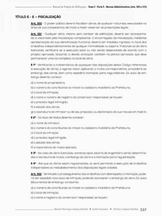 TÍTULO E - E - FISCALIZAÇÃO
Arb. 550 - O poder público deverá Fiscalizo r o b r o s de qualquer natureza, executadas na
óreo de suo competência, de modo a Pazer observar as prescrições legais.
Arb. 551 - Qualquer obra, mesmo sem cará cer de ediPicação, deverá ser acompanha-
do e vistoriado pela Fiscalização competente. O encarregada da Fiscalização, mediante
apresentação da sua identiPicaçáo Funcional, deverá t e r imediato ingresso no local dos
trabalhos, independentemente de qualquer Formalidade ou espera. Tratondo-se de obro
licenciada, verificará se a execução está ou não sendo desenvolvida de aeoixto com o
projeto aprovado, lançando a devida anotação também na planto aprovada, que deve
permanecer uma via completa no locai da obra.
§ 1S - VeriPicando a inobservância de quaisquer das disposições deste Código rePerentes
á execução de obras, o agente vistcn oplicando a multa correspondente, procederá ao
embargo das obras, bem como expedirá inclinação para reguralizá-los Do a u t o de em-
bargo deverão constar:
a) o nome do proprietário;
b) o número do contribuinte do imóvel no cadastro imobiliário da PrePeituro:
c) o local da infração;
d) o nome e número de registro do c o n s t r u t o r responsável, se houver;
e) o preceito legal infringido:
p) o estado dos obras;
g) a assinatura do inprator ou de seu preposto, ou declaração da sua recusa em Fazê-lo.
% 2S - Do Auto de Multa deverão constar:
o} o nome do inPrator;
b) o número do contribuinte do imóvel no c a d a s t r o imobiliário da PrePeituro;
c) o local da inpnação:
d) o preceito legal inPnigido;
e) o estado das obras;
P) a importância da multa aplicada.
§ 3a - No caso de obra licenciada, somente após vistoria de engenheiro serão determina-
dos a lavratura de multa, o embargo da obra e a intimoção para regularização.
§ 4S - Até que as obras sejam regularizadas só será permitida a execução de trabalhos
indispensáveis ao nestabelecimento dos disposições legais violadas.
Arb. 552 • VeriFlcado o prosseguimento dos trabalhos com desrespeito õ intimação, pode-
r á ser expedido novo auto de infração, podendo acontecer o embargo do obra. Do a u t o
(documento) de embargo, constarão:
a) o número de contribuinte do imóvel no c a d a s t r o imobiliário da PrePeituro;
b) o local da inPração;
c) o nome e registro do construtor responsável, se houver;
 