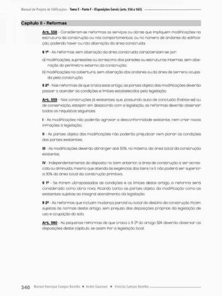 Capítulo II - Reformas
Arb. 558 - Consideram-se repormos os serviços ou obras que impliquem modificações na
e s t r u t u r a do construção ou nos comportimentos, ou no número de ondores da ediPica-
ção. podendo haver ou nõo alteração da órea construída.
§ I9 - As r e f o r m a s sem alteração da ãreo construído caracterizam-se per;
a} modificações, supressões ou acréscimo das paredes ou e s t r u t u r a s internas sem alte-
ração do perímetro externo da construção;
b) modificações na cobertura, sem alteração dos andares ou da á r e a de t e r r e n a ocupa-
da p e b construção.
§ 24 - Nas r e f o r m a s de que t r a t a este artigo, as p a r t e s objetadas modificações deverão
passar a atender ãs condições e limites estabelecidos pela legislação.
Arb. 559 Nas construções já existentes que. possuindo auto de conclusão (habite-se) ou
de conservação, estejom em desacordo com o legislação, as r e f o r m a s deverão observar
todos os requisitos seguintes:
I - As modificações não poderão agravar a desconPormidade existente, nem c r i a r novas
inPrações á legislação;
(I - As p a r t e s objeto dos modificações não poderão prejudicar nem piorar as condições
das p a r t e s existentes:
III - As modiPicações deverão abranger a t é 50%, no máximo, da área t o t a l do construção
existente;
IV - Independentemente do disposto no item anterior a área de construção a ser acres-
cida ou diminuída, mesmo que atenda ás exigências dos itens 1 e 1
1
, não poderá ser superior
a 30% da áreo t o t a l da construção primitiva.
§ 1
® - Se f o r e m ultrapassados as condições e os limites deste artigo, a r e f o r m a será
considerado como o b r a nova, Picando t o n t o as p a r t e s objeto da modificação como o s
existentes sujeitas ao integral atendimento da legistação
§ 2S
- As r e f o r m a s que incluam mudança parcial ou total do destino da construção ficam
sujeitas ás normas deste artigo, sem prejuízo das disposições práprias da legisbção de
uso e ocupação do solo.
Arb. 560 - As pequenas r e f o r m a s de que t r a t a o § 3S do artigo 524 deverão observar a s
disposições deste capítulo, se assim f o r a legislação local
 