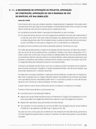 C - 3 - A NECESSIDADE DE APROVAÇÃO DE PROJETOS, APROVAÇÃO
DE CONSTRUÇÃO, APROVAÇÃO DE USO E MUDANÇA DE USO
DE EDIFÍCIOS, ATÉ SUA DEMOLIÇÃO
Leve em conta
Uma Putura obra que seu projeto acendeu integralmente o legislação não pode iniciar
sua execução sem que haja uma autorização municipal {alvará) para isso. Hó que ter esse
alvará antes do início de obra. ârias são as razões poro isso:
a} a prefeitura precisa saber o que está acontecendo no seu município
b) há cosas extremos de que uma obra legalmente perPeica não deva ser implantada É
o coso de uma obra num local onde se planeja uma desapropriação para uma obra
municipal de grande vulto. Para impedir; então, o saída do alvará de inicio da obra par-
tículas a prePeitura terá que ou negociar com o proprietário ou indenizá-lo.
Ás vezes ocorrem conPlitos entre leis e decisões publicas. Contemos um cosa.
Por Falto de penitenciárias, o Governo do Estado de São Fauio Pez um plana de constru-
ção de cerca de vinte penitenciárias, Localizados cidades e terrenos odequados, Poi ini-
ciado o plano de construção. Só que todas as cidades-sedes das Futuras penitenciárias.
Curiosamente, Pizeram aprovar planos municipais {direito indiscutível) de zoneamento que
proibiam a existência de prisões e penitenciárias nesses municípios. Conclusão: não have-
ria, segundo essas leis, local para construir as novas prisões
O Governo do Estado de São Paulo recorreu á Justiça e as leis municipais Foram declara-
dos inconstitucionais por impedirem o poder estadual de Pazer uma de suas missões que
é prender pessoas com mandato de prisão,
Às vezes lers municipais subsidiam a aplicação de leis Federais, e essas leis municipais po-
dem levar a pessoo poro a cadeia Exemplo; existem leis Pederais de trânsito que decla-
ram que delitos de alta velocidade podem levar o motorista á prisão no caso de atrojDe-
lamento com morte, se o Pato acontecer na área urbana,
E quem dePine o que é área urbana são as leis municipais municipio por município.
Quanto õ hierarquia de leis e outras posturas:
• a primeira lei é a Constituição Federal;
• depois vêm as leis Federais (entre elas normalmente o Código Civil), estaduais e munici-
pais, que podem t e r exigências diPerentes, valendo a que PÍXO exigências motores;
• depois vêm decretos, atos, portarias e normas aPiciais;
• não to vendo normas oPíCiais, os normas da ABNT sõo obrigatórios por lei [lei Federal
rfi BOTE de 11 de setembro de 1990, Cap, V seção IV, art. 39},
No caso de uma construção ter problemas e não existindo em leis, decretos portarias e
norrnos regulamentações sobre o assunto, havendo uma demanda judicial, o que decidem
as juizes?
 