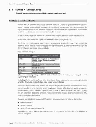 F -1 - QUANDO A NATUREZA RUGE
(medida de ventos, terremotos, unidade relativa, evaporação etc.)
Umidade e o meio ambiente
Vamos dar um conceito relativo de "umidade relativa" Chama-se grosseiramente de "umi-
dade relativa" a quantidade de água num ambiente comparada com a quantidade de
água máximo possível nas mesmas condições de temperatura e pressão. A quantidade
máxima acontece, por exemplo, numa situação de chuva.
O ser humano exige um mínimo de umidade relativa, pois. senão, o corpo se desidrata.
A umidade relativa é medida pon um aparelho chamado hignómetno.
No Brasil, um dos locais de menor umidade relativa é Brasília. Era t ã o baixo a umidade
relotivo entes de sua transPormaçâo em capitol Pederal, que Poi construído o Logo de
Paranoá para aumentar essa umidade.
Veja a tabela o seguin
Umidade relativa Porcentagem comparada com a umidade
máxima
< 12% Situação de emergência qíti Paes da baixa
umidade. Podem acontecer Incêndios
espontâneos!*}
12% a 20% Situação de alerta - casos de insuficiência
respiratória
20%a 30% Situação de atenção
40% a 60% Faixa de umidade ãtínria
100% Situação de chuva - ambiente em saunos
{') a baixa umidade gera a possibilidade de incêndios involuntariamente provocados pelo homem
e pela própria natureza,
Solução paliativa residencial para Falea de umidade: deixar expostos no ambiente recipientes de
grandes dimensões, contendo água para evaporar, como bodas.
Um dos autores esteve em Brasilia em um mês de julho de um c e r t o ano (mês muito seco,
sem chuvas) e viu uma calçada sendo lavado: era visível o linha de água sendo progressi-
vamente evaporado. Segundo o jornal 'O Estado de S, Fáulo' de 28 de julho de 2006, pãg.
Q7. em setembro de 2CW a umidade relativa de Brasília chegou a aproximadamente 10%,
típica de regiões do deserto,
Quando a umidade cai abaixa de 20%. podem acontecer nos moradores da região:
• pele ressecada;
• sangramentos;
• sensação de cansaço anormal.
Pessoas com asma são as que mais soPrem, Crianças soprem com asma, bronquites e
rinites alérgicas.
 