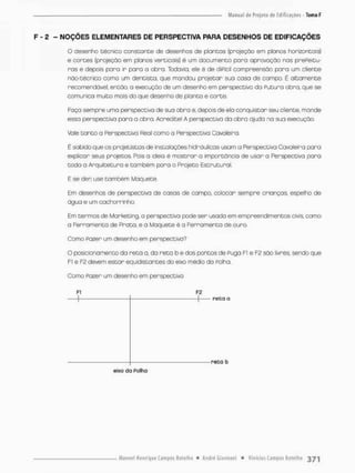F - 2 - NOÇÕES ELEMENTARES DE PERSPECTIVA PARA DESENHOS DE EDIFICAÇÕES
O desenho técnico constante de desenhos de ploncos (projeção em planos horizontais)
e cortes (projeção em planos verticais) é um documento poro aprovação nas prePefcu-
ras e depois para ir para a obra. Todavia, ele ê de diPícil compreensão para um cliente
não-técnico como um dentisto, que mandou projetar sua casa de campo. É altamente
recomendável, então, a execução de um desenho em perspectivo da Putura obra, que se
comunica muito mais do que desenho de planta e corte.
Faça sempre uma perspectivo de sua obra e. depois de ela conquistar seu cliente, mande
essa perspectiva para a obra. Acreditei A perspectiva do obra ajuda na sua execução.
Vale tanto a Perspectiva Real como a perspectiva Cavaleira.
É sobido que os projetistas de instalações hidráulicos usam a Perspectiva Cavoleira para
explicar seus projetos Pais a idéia é mostrar a importância de usar a Perspectiva para
toda a Arquitetura e também pora o Projeto Estrutural.
E se den use tombem Maquete.
Em desenhos de perspectiva de casas de campo, colocar sempre crianças espelho de
água e um cachorrinho.
Em termos de Marketing, a perspectiva pode ser usada em empreendimentos civis como
o Ferramenta de Prato, e a Maquete ê a Ferramenta de ouro.
Como Pazer um desenho em perspectiva?
O posicionamento da r e t a a, da reta b e dos pontos de Puga F1 e F2 sòo livres, sendo que
PI e F2 devem estar equidistantes do eixo médio da Polha.
Como Pazer um desenho em perspectiva
F1 F2
reco a
-reto b
eixo da Folha
 
