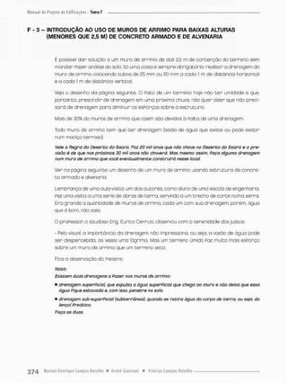 F - 3 - INTRODUÇÃO AO USO DE MUROS DE ARRIMO PARA BAIXAS ALTURAS
{MENORES QUE 2,5 M) DE CONCRETO ARMADO E DE ALVENARIA
É poeswel dor solução o um muro de arrimo de a t é 2,5 rn de contenção do terreno sem
mondar Pazer análise do solo. Sã uma coisa é sempre obrigacõrio: realizar a drenagem do
muro de arrimo colocando tubos de 25 mm ou mm a coda 1 m de distância horizontal
e a cada 1 m de distância vertical.
Veja o desenho da página seguinte, O Pato de um t e r r e n o hoje não t e r umidade e que,
portanto, prescindir de drenagem em uma próxima chuva, não quer dizer que não preci-
sara de drenagem pora diminuir os esPorços sobre a estrutura.
Mais de 30% do muras de arrimo que coem sôo devidos ã Palco de uma dnenogem
Todo muro de orrimo tem que t e r drenogem (saída de água que existe ou pode existir
num maciço cerroso).
Vaie a Regra do Deserto do Soara. Foz 20 mil anos que não chove no Deserto do Saara e o pre-
visão é de que nos próximos 30 mil anos não choverá. Mas mesmo assim, Paço alguma drenagem
num muro de arrimo que você eventualmente construirá nesse local,
Ver na página seguinte um desenho de um muro de arrimo usando e s t r u t u r o de concre-
t o armado e alvenaria.
Lembrança de uma aula-visita: um dos a u t o r e s como aluno de uma escola de engenharia,
Pez uma visita a uma série de obras de terra, servindo a um trecho de c o r t e numa serra
Era grande a quantidade de muros de arrimo, cada um com sua drenagem: porém, água
que é bom, não saio.
O proPesson o saudoso Eng. Eurico Cerrutr, observou com a serenidade dos justos
- Pelo visuol, a importancio da drenagem não impressiono, ou seja. a vazão de água pode
ser despercebida, ás vezes uma lágrima. Mas um terreno úmido Paz muito mais esPorço
sobre um muro de arrimo que um terrena seco,
Fica a observação do mestre.
Noto:
Existem duas drenagens a Fazer nos muros de arrimo:
• drenagem superPicial que expulso a água superPiciai que chega ao muro e não deixa que essa
ãgua Pique estocada e, com isso. penetre no sob
• drenagem sub-superPicial (subterrânea), quando se retira água do corpo de terra, ou seja, do
lençol Preático.
Faça as duas.
 