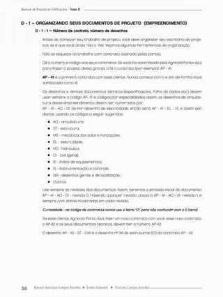 D -1 - ORGANIZANDO SEUS DOCUMENTOS DE PROJETO (EMPREENDIMENTO)
D -1 -1 - Numero de contrato, número de desenhos
Andes cie começar seu trabalho de projeta, você deve organizar seu escritório de proje-
tos, se é que você ainda não o Pez Vejamos algumas Perramencas de organização;
Não se esqueça só trabalhe com contrato assinado pelas portes.
Dê o número e código aos seus contratos. Se você Poi contratado pelo Agrícola Ponto Azul
para Pazer o projeto dessa granja, crie o contrato (por exemplo): AP - 41.
AP - 41 é o primeiro contrato com esse cliente. Nunca comece com !. e sim de Forma mais
soFisticado como 41,
Os desenhos e demais documentos cécnicos (especiPicações Palha de dados ecc) devem
usar sempre o código AP- 41 e códigos por especialidades; assim, os desenhos de arquite-
t u r a desse empreendimento devem ser numerados p o r
AP - 41 - AO - oi. Se Por desenho de eletricidade, então serã AP - 41 - EL - 01, e assim por-
diante, usando os códigos a seguir sugeridos:
* AO • arquitetura:
• ST - estrutura;
• MS - mecânica dos sobs e Fundações;
* EL - eletricidade,
* HD • hidrãulica;
* Cl - Civil (gerai);
* IE - índice de equipamentos;
• IS - instrumentação e controle;
• GR - desenhos gerais e de localização;
• Outros.
Use sempre as revisões dos documentos Assim, teremos a emissão inicial do documento
AP - 4t - AO - 01 - revisão 0. Havendo qualquer revisôo, passa à AP - 41 - AO - 01- revisão 1, e
sempre com datas mostradas em cada revisão.
Curiosidade - no código de contratos nunca use a tetra "O' para nõo confundir com a 0 (zero).
Se esse cliente, Agrícola Ponto Azul. Pizer um novo contrato com você, esse novo contrato,
o AP-42 e os seus documentos técnicos, devem t e r o número AP-42.
O desenho AP - 42 - ST • 034 ê o desenho ne 34 de estruturas (ST) do concraco AP • 42.
 