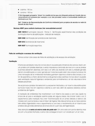 • cozinho - 150 lux;
• cantina -150 lux;
(') Em linguagem grosseira, "lúmen' ê a medida do luz que uma lâmpada emite em Função das ca-
racterísticas do ambiente (por exemplo, a cor das paredes}; temos a luminosidade medida por
Potômetro em "lux."
ReP.: 'Caderno de Recomendações de ConPorto Ambiental para projetos de escolas no rede do
Estado de Sõo Pauta".
Normas ABNT para conforto luminoso (ver www,abntnet,com.br)
NBR 15215-4 Iluminação natural Parts 4 • VeriPicação experimental das condições de
iluminação interna de ediPicações - método de medição
NBR 5382 veriPicaçõo de iiuminãncia de interiores
NBR 5413 iiuminãncia de incericres
NBR S&37. Iluminação esportiva
Falta de ventilação e excesso de ventilação
Vamos contar dois casos de Pait o de ventilação e de excesso de ventilação.
Ventilação
Choma-se ventilação natural a t r o c a de o r causado pela ínPluência dos ventos. Assim, ern
um prédio com janelas abertas, o vento impulsiona a entrada de novo a r e, se as janelas
e portas estiverem abertas, com isso o a r velho sai, levando com e!e a umidade gerada
dentro da edrFioaçào e o calor gerado por motores e pelo calor dos corpos humanos. Hó
uma renovação de ar Ambientes Pechados guardam vapores e cheiros dos corpos, a ca-
lor de aparelhos, o cheiro de banheiros e de gordura das cozinhas. A t r o c o de a r causada
pela ventilação notural higieniza o ambiente, pois normalmente o ar da natureza é livre
desses poluentes,
Se os portas e janelas não existirem ou estiverem Pechadas, o a r interno das ediPicações
torna-se muito rico em vapores e odores e, com isso. além do aspecto estético, temos
problemas de higiene.
A insolação de ambientes Poz movimentar o a r interno ás cosas e. com isso, ajuda na
t r o c a de ar pois a ventilação sozinho pode, em alguns casos, não t r o c a r todo o an O
aquecimento pelo insaloção Paz criar movimentação do a r preso debaixo e dentro de
móveis e em outros locais, e isso é Fator de higiene. Nõo discutiremos se os raios solares
t ê m ePeito higíenizador, mas o aquecimento e, com isso, o revolvimento do o r interno aos
prédios são grandes elementos de t r o c a de ar e. por isso, de higienizaçõo.
Mas atenção; o vento só e n t r a onde ele pode sair Em umo sala com porta aberto, mas
só com uma janela Fechada, o vento não consegue t r o c a r o a r viciado por um ar novo.
 