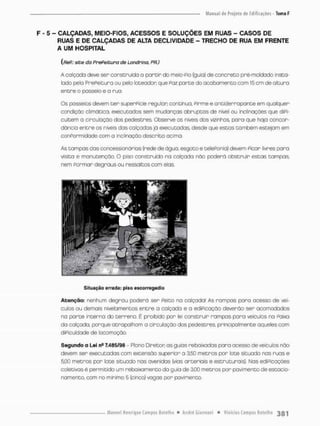 F - 5 - CALÇADAS, MEIO-FIOS, ACESSOS E SOLUÇÕES EM RUAS - CASOS DE
RUAS E DE CALÇADAS DE ALTA DECLIVIDADE - TRECHO DE RUA EM FRENTE
A UM HOSPITAL
{fíeP: site da PrePeitura de Londrina, PR.)
A calçada deve ser construída a partir do meio-Pio (guia) de concreto pré-moldado insta-
lado pelo PrePeituno ou pelo íoteadon que Paz parte do acabamento com 15 cm de oltura
entre o passeio e a rua.
Os passeios devem t e r superPície regular; continua, Pinme e antiderrapante em qualquer
condição climática, executados sem mudanças abruptas de nível ou inclinações que diPi-
cultem a circulação dos pedestres, Observe os niveis dos vizinhos para que haja concor-
dância entre os níveis das calçadas já executadas, desde que estas também estejam em
conPorrnidade com a inclinação descrita ocimo.
As tampos das concessionónias {rede de água, esgoto e telePonio) devem Plcon livres para
visita e manutenção. O piso construído na calçada não poderá obstruir estas tampas
nem Formar degraus ou ressaltos com elas
Situação errada: piso escorregadio
Atenção: nenhum degrau poderá ser Peito no calçada! As rompas poro acesso de veí-
culos ou demais nivelamentos entre a calçada e a ediPicação deverão ser acomodados
na parte interna do terreno. É proibido por lei construir rampas para veículos na Paixa
da calçada, porque atrapalham a circulação dos pedestres, principalmente oqueles com
diPiouldade de locomoção,
Segundo a Lei nfi 7,485/98 - Pio no Diretor os guias rebaixadas para acesso de veículos não
devem ser executadas com extensão supenion o 3.50 metros por lote situodo nas ruas e
5,00 metros por lote situado nas avenidas (vias arteriais e estruturais). Nas ediPicoçòes
coletivos é permitido um rebaixamento da guia de 3,00 metros por pavimento de estacio-
namento, com no minimo 5 (cinco) vogas por pavimento.
 