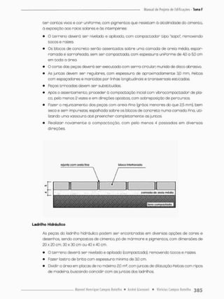 •sen contos vivos e con uniPorme, com pigmentos que resistam á afoalinidade do cimento,
à exposição oos raros solares e ãs intempéries:
• O terreno deverá ser nivelada e apiloado, com compactadar tipo "sapo", removendo
tocos e raízes.
• Os blocos de concreto serão assentados sobre uma camada de areia médio, espar-
ramada e sarrapeada, sem ser compactada, com espessura uniPorme de 4.0 a 5,0 cm
em toda a área.
• O corte das peças deverá ser executado oom serna circular munida de disco abrasiTO,
• As juntas devem ser regulares, com espessura de aproximadamente 3,0 mm, Peitos
com espaçadores e mantidas pon linhas longitudinais e transversais esticadas
• Peças trincadas devem ser substituídas.
• Após o assentamento, proceder ã compactação inicial com vibnccompactador de pla-
ca, pelo menos 2 vezes e em direções opostasv com sobreposição de percursos.
• Fazer o rejuntarnento das peças com areia Pina (grãos menores do que 2,5 mm), bem
seco e sem impurezas espalhada sobre os blccos de concreto numa cornado Pina, utí
lizando uma vassoura até preencher completamente as juntas.
• Realizar novamente a compactação, com pelo menos 4 passadas em divensas
direções.
rejunle com oreto rino woco ÍIÍrefitovoíjo
Ladrllho Hidráulico
As peços do lodrilho hidráulico podem ser encontradas em diversas opções de cores e
desenhos, sendo compostas de cimento, pó de mánmore e pigmentoa com dimensões de
20 x 20 cm, 30 x 30 cm ou 40 x 40 cm.
• O terreno deverá ser nivelado e opiloodo (compactado), removendo tocos e raízes,
• Fazer íastro de brita com espessura mínima de 30 cm.
• Dividir o área em placas de no máximo 2,0 m?, com juntas de dilotação Peitas cora ripas
de madeiro, buscando coincidir com as juntas dos ladrilhas
 