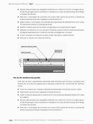 • Montar tela armada com verga Ihão CA-GO {42 mm; maiha 10 x 10 cm) no trajeto de en-
trada da garagem, para aumentar a resistência no caso de sobrecarga de tráPego
no acesso de veículos.
• Executor o oontrapiso de concreto com traço 1:4.8 (1 parte de cimento, 4 partes de
areio e 8 portes de brito), e espessura mínima de 50 cm.
• Aplicar sobre o oontrapiso, umo camada de argamassa de assentamento com t r a ç o
1:3 (i porte de cimento e 3 portes de areia}
• Polvilhar cimento seco em pó sobre a argamassa. na proporçõo de 1 kg/m*.
• Assentar os ladrilhos um a um, sempre molhando a parte inPerior ontes da colocação,
e batendo levemente com o cabo do martelo, protegido par um pano.
• Limpar as peças com espuma ou pano úmido, logo após o assentamento.
• Executar o rejunte com nata de cimento.
fojunte com nata dô clm&nlo
Piso de alta resistência tipo granilite
Esse tipo de pisa é geralmente executado pela empresa que fornece o produto, pois
precisa de uma técnica especial para execução, podendo ser encontrado em diversos
cores;
• O terreno deverá ser nivelado e apiioado (compactado), removendo tocos e raízes.
• Fozer lastro de brito com espessura mínima de 30 cm.
• Dividir o ãrea em placas de no máximo 2,0 m2, com juntas de dilataçâo Peitas com ripas
de madeira.
• Montar tela armada com vergaihãa CA-60 {4,2 mm: malha 10 x 10 cm) no trajeto de en-
trada da garagem, para aumentar a resistência no caso de sobrecarga de tráPego
no acesso de veículos.
• Executor o contrapiso de concreto com traço 1:36 (1 parte de cimento, 3 partes de
areio e 6 partes de brita), e espessura minimo de 8,0 cm.
 