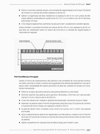 • Sobre o concreto nivelado, lançar uma cornada de regularizaçao com t r a ç o 1:3 (1 parte
de cimento e 3 partes de areia) e espessura de 3,0 cm.
• Aplicar a orgomassa de alta resistência no espessura de 1,0 cm, com juntas de dlla-
taçõo pfâstfôa cFastados em quadros de 1,0 x 10 m ou no máximo com 40 m? de área,
para evitar trincas,
• Uma máquina especial Paz o polímentodo piso para dar o cxiabamento antiderrapante
Existe também o granilite Fornecido em placas de 40 x 40 cm, com espessura de 30 cm,
que deve ser assentado sobre um lastro de concreto e a camada de regularização, e
rejuntadoem seguida.
ptdra portuguesa ío| unto ao cl monto o areia
1 r n i Ti x r m n n
"lorota" do 0 feto 0 cirnomo
' V - - . * . * * * *
* .
a 4 loefro do cowfoto
m m m
... % fo«a compocfcldajj
Petit Pavet/Mosaico Português
E3evido d Forma de assentamento das pedras e da variedade de cores (preto branco,
vermelho, amarelo e cinza), o mosaico português permite diFerentes desenhos, mas apre-
senta maior necessidade de reparo: portanto, só deve ser utilizado em áreas com cons-
t a n t e manutenção
• Elaborar projeto de posicionamento das pedras (desenho e coloração),
• VeriPicor pedrõo das pedras para garantir dimensões uniPonmes com aproximada-
mente 3 x 3 cm, e altura entre 4,0 e 60 cm,
• O terreno deverá ser nivelado e apiIçado (compactado), removendo tocos e raízes.
• Assentar as pedras sobre "ParoPa" (argamassa seca) de traço 1:3 {I parte de cimento
e 3 partes de areia úmida), com espessura de 8,0 o 10,0 cm
• As pedras devem Picar travados umas contra as outras, com o menor vão possível
entre elas.
• Após o assentamento, deverá ser espalhado e varrido sobre o mosaico outra "ParoPo"
de t r a ç o 1:2 (1 parte de cimento e 2 partesde areia), preenchendo tedos as vãos entre
as pedras.
• Apiloar as pedras com soquete leve de tábua larga, para nivelan o piso.
 