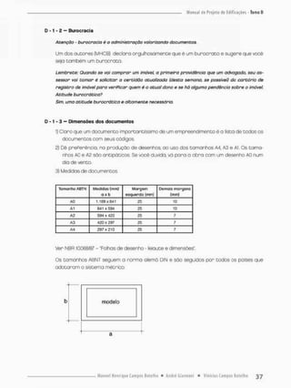 D - 1 - 2 — Burocracia
Atenção - burocracia é o administração valorizando documentos,
Um dos autores {MHCB} declara orgulhosamente que é um burocrata e sugere que você
seja também um burocrata.
Lembrete: Quando se vai comprar um imóvel a primeira providência que um advogado, seu as-
sessor vai tomar é solicitar a certidão atualizada (desta semana, se possível) do cartório de
registro de imóvel para veriPicar quem ê o atua! dono e se há alguma pendência sobre o imóvel
Atitude burocrática?
Sim, uma atitude burocrática e altamente necessária.
D -1« 3 — Dimensões dos documentos
1) Claro que um documento importantíssimo de um empreendimento é a lista de todos os
documentos com seus oódigos.
2) Dê prePerência, na produção de desenhos ao uso dos tamanhos A4, A3 e Al. Os tama-
nhos AO e A2 são antipáticos. Se você duvida, vá para a obra com um desenho AO num
dia de vento.
3) Medidas de documentos
Tamanho ABTN Medidas (mm)
o s b
Margem
esquerda (min}
Demais margens
(mm)
AO 1.109x841 25 10
A1 B41 x594 25 10
A2 594 x 420 25 7
A3 42Q x 297 25 7
A4 297x210 25 7
Ver NBR 10.068/87 - 'Folhas de desenho - leiaute e dimensões".
Os tamanhos ABNT seguem a norma alemõ DIN e são seguidos por todos os poises que
adotaram o sistema métrico.
b modelo
3
 