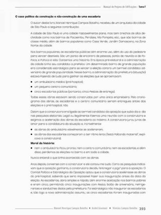 O caso político da construção e não-construção de uma escadaria
O autor desce livro, Manoel Henrique Campos Botelho. recebeu de urn arquiteto da cidade
de São Paulo a seguinte contribuição:
A cidode de Sõo Pauto é uma cidade razoavelmente plana, mas cem trechos de alta de-
clividade como nos bairros de Pacaembu, Perdizes, Vila Pompéia, etc, que são bairros de
cbsse média, além de boirros populares como Casa Verde, Jordim Camasceno, na Zono
Norte do cidade.
Nos bairros populares, os escadarias públicas têm enorme uso, além do uso do pedestre
para vencer desníveis. São um ponto de encontro de pessoas, ponto de reunião e de po-
Foca, e PoPcca é vida, Contemos uma história. Era époco prê-eleitoral e a administração
da cidade tinha seu candidato a prePeito. Um determinado bairro de gronde população
era considerado estratégico para se vencer a eleição contra um terrível candidato ad-
versário de grande popu lar Idade. Nesse bairro, a administração da prePeituro (situação)
estava Pazendo de tudo para ganhar os eleições que se aproximavam:
• um ambulatório médico (pré-hospital),
• um pequeno centro com unitário;
• cinco escada rios públicas (jportonto, cinco Festos de entrega),
Tcdas essas abras estavam serdo construídas por uma única empreiteira. Pelo crono-
grama das obras, as escadarias e o centro comunitário seriam entregues antes das
eleições e o pré-hospital, nõo
Diziam que o construtora era ligada ao terrível candidato da oposição que subia dia a dia
nas pesquisas eleitoras. Legal ou ilegalmente Pizemas uma reunião com a construtora e
exigimos a aceleração dos obras da escadaria ao máximo A construtora jurou juros de
amor paro a candidatura da situação e, incrivelmente
• as obras do ambulatório visivelmente se aceleraram;
• as obras das escadarias começaram o ter ritmo lento festá Poltando material", expli-
cava a construtora).
Moral do história:
• nem o ambulatária Picou pronto, nem o centro comunitário nem os escadarias, e além
disso, perdemos as eleições no bairro e em toda a cidade,
Nunca entendi o que tinha acontecido com as obras
Anos depois, conversei com o construtor e ele cortou-me tudo. Como as pesquisas indica-
vam que a oposição ganharia, a construtora decidiu "entregar o jogo" para a oposição O
Comitê Político e Estratégico da Oposição optou que a construtora acelerasse os obros
do pré-hosptal, sabendo que seria impossível Fazer sua inauguração antes da data da
eleição, As escadarias, obra simples e rápida, têm enorme aceitação nos bairros pobres
e eram cinco, permitindo cinco inaugurações com Festa, balão de aniversário. rePrige-
rantes e sanduíches dados pela prePeituro, Foi estratégico não inaugurar os escadarias
e. cão logo a nova administração assumiu, os cinco escadarias Poram inauguradas com
 