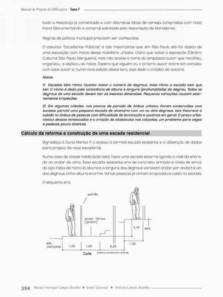 coda a Pestança já comentada e com discretas latas de cerveja comprados com nota
piscai (documentando o compra) solicitada pela Associação de Moradores..-
Regras de política municipal precisam ser conhecidos.
O ossunto "Escadarias Públicos* ê tão importante que, em São Paulo, ela Poi objeto de
uma exposição com PODOS desse mobiliário urbano, Claro que visitei a exposição {Centro
Cultural São Paulo (Vergueiro), mas não anotei o nome do orquiteto-autor que recolheu,
organizou e explicou as Rotos. Espero que alguém ou o próprio autor entre em contato
com este autor e, numo nova edição deste livror seja dado o crédito de autorsa.
Notas
I) Escadas têm ritmo. Quanto maior o número de degraus, mais ritmo a escada tem que
ter. O ritmo é dada peta constância de altura e largura (proPundidode) do degrau. Todos os
degraus de uma escada devem ter as mesmas dimensões. Pequenas variações causam eter-
namente tropeções,
3) Em algumas cidades, nos pontos de parada de ônibus urbano, Poram construídas com
sucesso parcial uma pequena escada de alvenaria com um ou dois degraus. Isso Favorece a
subida no ônibus de pessoas com diPiculdade de locomoção e usuários em geral O preço urba-
nístico dessas miniescadas é a criação de obstáculos nas calçadas, um problema para cegos
e pessoas pouco atentos.
Cálculo da reforma e construção do uma escada residencial
(Agradeço á Dona Marlza R o acesso á terrível escada existente e a obtenção de dados
pora projeto da nova escadaria).
Numo cosa de closse média (sobrado), havia uma escado externo ligando o nível da entra-
da ao andar de cima. Essa escada existente era de concreto armado e cheia de erros
do tipo Paíta de ritmo (a altura e a largura dos degraus voniovom andar pon andar) e um
dos degraus tinha altura enorme. Várias pessoas já tinham tnopicado e caido na escada.
 